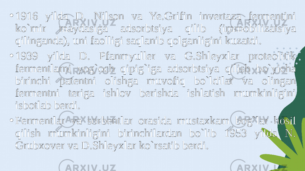 • 1916 yilda D. Nilson va Ye.Grifin invertaza fermentini ko`mir maydasiga adsorbtsiya qilib (immobilizatsiya qilinganda), uni faolligi saqlanib qolganligini kuzatdi. • 1939 yilda D. Pfanmyuller va G.Shleyxlar proteolitik fermentlarni yog`och qipig`iga adsorbtsiya qilish bo`yicha birinchi patentni olishga muvofiq bo`ldilar va olingan fermentni teriga ishlov berishda ishlatish mumkinligini isbotlab berdi. • Fermentlar va sorbentlar orasida mustaxkam bog`lar hosil qilish mumkinligini birinchilardan bo`lib 1953 yilda N. Grubxover va D.Shleyxlar ko`rsatib berdi. 