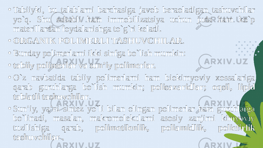 • Tabiiyki, bu talablarni barchasiga javob beraoladigan tashuvchilar yo`q. Shu sababli ham immobilizatsiya uchun juda ham ko`p materillardan foydalanishga to`g`ri keladi. • ORGANIK POLIMERLI TASHUVCHILAR . • Bunday polimerlarni ikki sinfga bo`lish mumkin: • tabiiy polimerlar va sun’iy polimerlar. • O`z navbatida tabiiy polimerlarni ham biokimyoviy xossalariga qarab guruhlarga bo`lish mumkin; polisaxaridlar; oqsil, lipid tabiatli tashuvchilar . • Sun’iy, ya’ni sintez yo`li bilan olingan polimerlar ham guruhlarga bo`linadi, masalan, makromolekularni asosiy zanjirni kimyoviy tuzilishiga qarab, polimetilenlik, poliamidlik, poliefirlik tashuvchilar . 