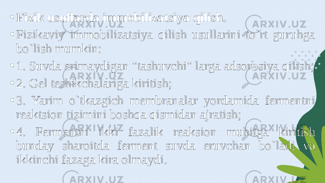 • Fizik usullarda immobilizatsiya qilish. • Fizikaviy immobilizatsiya qilish usullarini to`rt guruhga bo`lish mumkin: • 1. Suvda erimaydigan &#34;tashuvchi&#34; larga adsorbsiya qilish; • 2. Gel teshikchalariga kiritish; • 3. Yarim o`tkazgich membranalar yordamida fermentni reaktsion tizimini boshqa qismidan ajratish; • 4. Fermentni ikki fazalik reaksion muhitga kiritish bunday sharoitda ferment suvda eruvchan bo`ladi va ikkinchi fazaga kira olmaydi. 