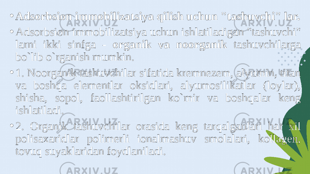 • Adsorbsion immobilizatsiya qilish uchun &#34;tashuvchi&#34; lar. • Adsorbsion immobilizatsiya uchun ishlatiladigan &#34;tashuvchi&#34; larni ikki sinfga - organik va noorganik tashuvchilarga bo`lib o`rganish mumkin. • 1. Noorganik tashuvchilar sifatida kremnezem, alyumin, titan va boshqa elementlar oksidlari, alyumosilikatlar (loylar), shisha, sopol, faollashtirilgan ko`mir va boshqalar keng ishlatiladi. • 2. Organik tashuvchilar orasida keng tarqalganlari har xil polisaxaridlar polimerli ionalmashuv smolalari, kollagen, tovuq suyaklaridan foydlaniladi. 