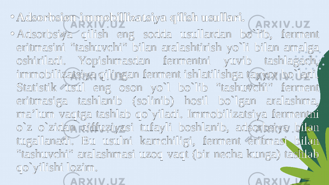 • Adsorbsion immobillizatsiya qilish usullari. • Adsorbsiya qilish eng sodda usullardan bo`lib, ferment eritmasini &#34;tashuvchi&#34; bilan aralashtirish yo`li bilan amalga oshiriladi. Yopishmasdan fermentni yuvib tashlagach, immobilizatsiya qilingan ferment ishlatilishga tayyor bo`ladi. Statistik usul eng oson yo`l bo`lib &#34;tashuvchi&#34; ferment eritmasiga tashlanib (solinib) hosil bo`lgan aralashma, ma’lum vaqtga tashlab qo`yiladi. Immobilizatsiya fermentni o`z o`zidan diffuziyasi tufayli boshlanib, adsorbsiya bilan tugallanadi. Bu usulni kamchiligi, ferment eritmasi bilan &#34;tashuvchi&#34; aralashmasi uzoq vaqt (bir necha kunga) tashlab qo`yilishi lozim. 