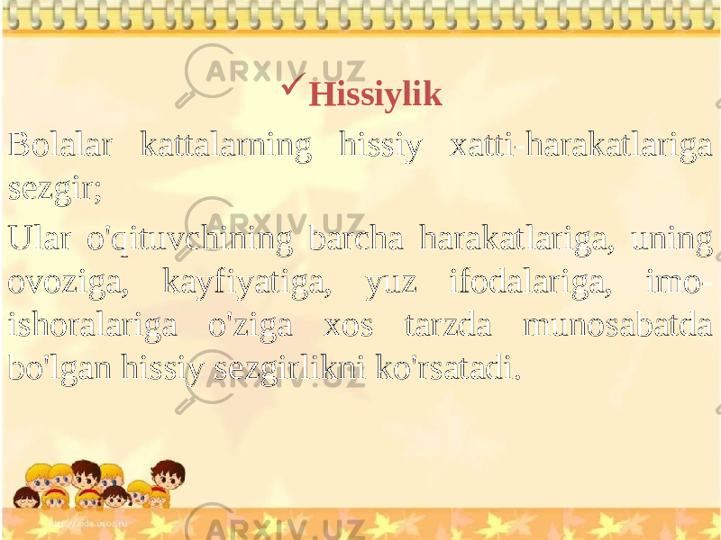  Hissiylik Bolalar kattalarning hissiy xatti-harakatlariga sezgir; Ular o&#39;qituvchining barcha harakatlariga, uning ovoziga, kayfiyatiga, yuz ifodalariga, imo- ishoralariga o&#39;ziga xos tarzda munosabatda bo&#39;lgan hissiy sezgirlikni ko&#39;rsatadi. 