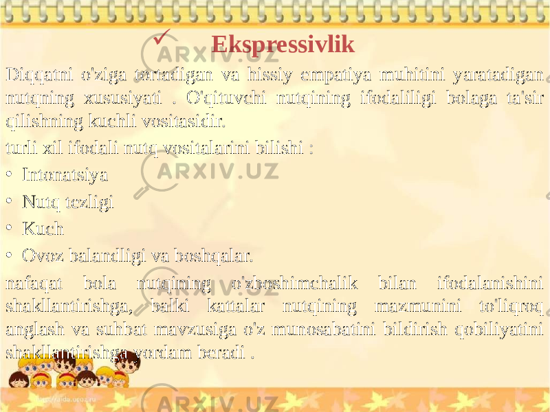  Ekspressivlik Diqqatni o&#39;ziga tortadigan va hissiy empatiya muhitini yaratadigan nutqning xususiyati . O&#39;qituvchi nutqining ifodaliligi bolaga ta&#39;sir qilishning kuchli vositasidir. turli xil ifodali nutq vositalarini bilishi : • Intonatsiya • Nutq tezligi • Kuch • Ovoz balandligi va boshqalar. nafaqat bola nutqining o&#39;zboshimchalik bilan ifodalanishini shakllantirishga, balki kattalar nutqining mazmunini to&#39;liqroq anglash va suhbat mavzusiga o&#39;z munosabatini bildirish qobiliyatini shakllantirishga yordam beradi . 