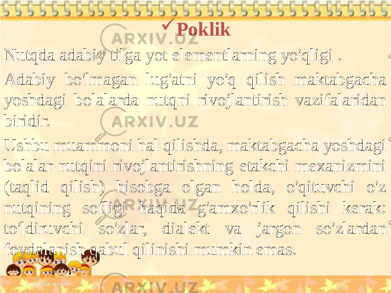  Poklik Nutqda adabiy tilga yot elementlarning yo&#39;qligi . Adabiy bo&#39;lmagan lug&#39;atni yo&#39;q qilish maktabgacha yoshdagi bolalarda nutqni rivojlantirish vazifalaridan biridir. Ushbu muammoni hal qilishda, maktabgacha yoshdagi bolalar nutqini rivojlantirishning etakchi mexanizmini (taqlid qilish) hisobga olgan holda, o&#39;qituvchi o&#39;z nutqining sofligi haqida g&#39;amxo&#39;rlik qilishi kerak: to&#39;ldiruvchi so&#39;zlar, dialekt va jargon so&#39;zlardan foydalanish qabul qilinishi mumkin emas. 