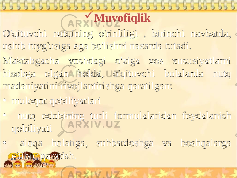  Muvofiqlik O&#39;qituvchi nutqining o&#39;rinliligi , birinchi navbatda, uslub tuyg&#39;usiga ega bo&#39;lishni nazarda tutadi. Maktabgacha yoshdagi o&#39;ziga xos xususiyatlarni hisobga olgan holda, o&#39;qituvchi bolalarda nutq madaniyatini rivojlantirishga qaratilgan: • muloqot qobiliyatlari • nutq odobining turli formulalaridan foydalanish qobiliyati • aloqa holatiga, suhbatdoshga va boshqalarga e&#39;tibor qaratish. 