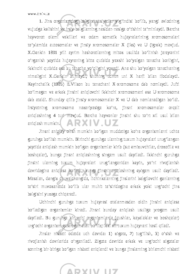 www.arxiv.uz 1. Jins organizmdagi belgi-xususiyatlar yig’indisi bo’lib, yangi avlodning vujudga kelishini va irsiy belgilarning nasldan-naslga o’tishini ta’minlaydi. Barcha hayvonot olami vakillari va odam somatik hujayralarining xromosomalari to’plamida autosomalar va jinsiy xromosomalar X (iks) va U (igrek) mavjud. X.Genkin 1891 yili ayrim hashoratlarning mitoz usulida bo’linish jarayonini o’rganish paytida hujayraning bitta qutbida yaxshi bo’yalgan tanacha borligini, ikkinchi qutbida esa bu tanacha yo’qligini yozadi. Ana shu bo’yalgan tanachaning nimaligini X.Genkin bilmaydi, shuning uchun uni X harfi bilan ifodalaydi. Кeyinchalik (1905) E.Vilson bu tanachani X-xromosoma deb nomlaydi. Jufti bo’lmagan va erkak jinsini aniqlovchi ikkinchi xromosomani esa U-xromosoma deb ataldi. Shunday qilib jinsiy xromosomalar X va U deb nomlanadigan bo’ldi. Irsiyatning xromosoma nazariyasiga ko’ra, jinsni xromosomalar orqali aniqlashning 4 turi mavjud. Barcha hayvonlar jinsini shu to’rt xil usul bilan aniqlash mumkin. Jinsni aniqlay olish mumkin bo’lgan muddatiga ko’ra organizmlarni uchta guruhga bo’lish mumkin. Birinchi guruhga ularning tuxum hujayralari urug’langan paytida aniqlash mumkin bo’lgan organizmlar kirib (sut emizuvchilar, drozofila va boshqalar), bunga jinsni aniqlashning singam usuli deyiladi. Ikkinchi guruhga jinsini ularning tuxum hujayralari urug’langanidan keyin, ya’ni rivojlanish davridagina aniqlasa bo’ladi, bunga jinsni aniqlashning epigam usuli deyiladi. Masalan, dengiz chuvalchangida, lichinkalarning jinslarini belgilovchi genlarning ta’siri muvozanatda bo’lib ular muhit ta’siridagina erkak yoki urg’ochi jins belgisini yuzaga chiqaradi. Uchinchi guruhga tuxum hujayrasi otalanmasdan oldin jinsini aniqlasa bo’ladigan organizmlar kiradi. Jinsni bunday aniqlash usuliga progam usuli deyiladi. Bu guruhga kiruvchi organizmlarda (qushlar, kapalaklar va boshqalar) urg’ochi organizm geterogametali bo’lib, ikki xil tuxum hujayrani hosil qiladi. Jinslar nisbati odatda uch davrda: 1) zigota, 2) tug’ilish, 3) o’sish va rivojlanish davrlarida o’rganiladi. Zigota davrida erkak va urg’ochi zigotalar sonning bir-biriga bo’lgan nisbati aniqlandi va bunga jinslarning birlamchi nisbati 