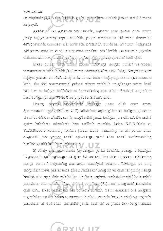 www.arxiv.uz oz miqdorda (0,013 dan 0,125 % gacha) yuborilganda erkak jinslar soni 2-3 marta ko’paydi. Akademik B.L.Astaurov tajribalarida, urg’ochi pilla qurtlar olish uchun jinsiy hujayralarning paydo bulishida yuqori temperatura (18 minut davomida 48°S) ta’sirida xromosomalar bo’linishi to’xtatildi. Bunda har bir tuxum hujayrada ZW xromosomalari va to’liq autosomalar nabori hosil bo’ldi. Bu tuxum hujayralar otalanmasdan rivojlandilar va faqat urg’ochi (ginogenez) qurtlarni hosil qildi. Erkak qurtlar olish uchun tuxum hujayraga rentgen nurlari va yuqori temperatura ta’sir qildirildi (135 minut davomida 40°S issiqlikda). Natijada tuxum hujayra yadrosi emirildi. Urug’lanishda esa tuxum hujayraga ikkita spermatozoid kirib, shu ikki spermatozoid yadrosi o’zaro qo’shilib urug’langan yadro hosil bo’ldi va bu hujayra bo’linishidan faqat erkak qurtlar olindi. Erkak pilla qurtidan hosil bo’lgan pillalar 20-30% ko’p ipak berishi aniqlandi. Hozirgi paytda hayvonlarda hohlagan jinsni olish qiyin emas. Spermatozoidlarning (X li va U li) solishtirma og’irligi har xil bo’lganligi uchun ularni bir-biridan ajratib, sun’iy urug’lantirilganda kutilgan jins olinadi. Bu usulni ayrim holatlarda odamlarda ham qo’llash mumkin. Lekin N.P.Dubinin va Yu.G.Shevchenkolarning fikricha jinslar tabiiy nisbatning har xil yo’llar bilan o’zgarishi juda yomon sosial oqibatlarga, ya’ni aholi sosial strukturasining buzilishiga olib kelishi mumkin ekan. 3) Jinsiy xromosomalarda joylashgan genlar ta’sirida yuzaga chiqadigan belgilarni jinsga bog’langan belgilar deb ataladi. Jins bilan birikkan belgilarning naslga berilishi irsiyatning xromosom nazariyasi avtorlari T.Morgan va unig shogirdlari meva pashshasida (drozofilada) ko’zning oq va qizil rangining naslga berilishini o’rganishda aniqladilar. Oq ko’z urg’ochi pashshalar qizil ko’z erkak pashshalar bilan chatishtirilsa, birinchi bo’g’inda (F1) hamma urg’ochi pashshalar qizil ko’z, erkak pashshalar esa oq ko’z bo’ladi. Ya’ni erkaklari ona belgisini urg’ochilari esa ota belgisini meros qilib oladi. Birinchi bo’g’in erkak va urg’ochi pashshalar bir-biri bilan chatishtirilganda, ikkinchi bo’g’inda (F2) teng nisbatda 