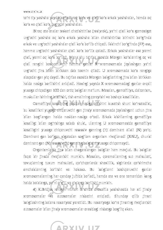 www.arxiv.uz to’rt tip pashsha paydo bo’ladi: oq ko’z va qizil ko’z erkak pashshalar, hamda oq ko’z va qizil ko’z urg’ochi pashshalar. Biroq ota-onalar teskari chatishtirilsa (resiprok), ya’ni qizil ko’z gomozigot urg’ochi pashsha oq ko’z erkak pashsha bilan chatishtirilsa birinchi bo’g’inda erkak va urg’ochi pashshalar qizil ko’z bo’lib chiqadi. Ikkinchi bo’g’inda (F2) esa, hamma urg’ochi pashshalar qizil ko’z bo’lib qoladi. Erkak pashshalar esa yarmi qizil, yarmi oq ko’z bo’ladi. Mana shu tajriba asosida Morgan ko’zlarning oq va qizil rangini boshqaruvchi hamma genlar X xromosomada joylashgan ya’ni urg’ochi jins bilan birikkan deb taxmin qiladi. U xromosomada ko’z rangiga aloqadar gen yiq deydi. Bu tajriba asosida Morgan belgilarining jins bilan birikkan holda naslga berilishini aniqladi. Hozirgi paytda X-xromosomadagi genlar orqali yuzaga chiqadigan 100 dan ortiq belgilar ma’lum. Masalan, gemofiliya, daltonizm, muskullar ishining buzilishi, tish emalining qorayishi va boshqa kasalliklar. Gemofiliya kasalining nasldan-naslga o’tishini kuzatish shuni ko’rsatadiki, bu kasallikni yuzaga chiqaruvchi gen jinsiy xromosomada joylashgani uchun jins bilan bog’langan holda nasldan-naslga o’tadi. Erkak kishilarning gemofiliya kasalligi bilan og’rishiga sabab shuki, ularning U xromosomasida gemofiliya kasalligini yuzaga chiqaruvchi resessiv genning (h) dominant alleli (N) yo’q. Dominant gen bo’lgan zigotadan sog’lom organizm rivojlanadi (XNU), chunki dominant gen (N) resessiv (h) genning belgisini yuzaga chiqarmaydi. Organizmlarda jins bilan chegaralangan belgilar ham mavjud. Bu belgilar faqat bir jinsda rivojlanishi mumkin. Masalan, qoramollarning sut mahsuloti, tovuqlarning tuxum mahsuloti, qo’chqorlarda shoxlilik, sigirlarda qo’shimcha emchaklarning bo’lishi va hokazo. Bu belgilarni boshqaruvchi genlar xromosomalarning har qanday juftida bo’ladi, hamda ota va ona tomonidan keng holda bolalarga, ya’ni o’g’il va qizlarga berilishi mumkin. 4) К.Bridjes rentgen nurlari ta’sirida drozofila pashshasida har xil jinsiy xromosomalar va autosomalar nisbatini aniqladi. Shunday qilib jinsni belgilashning balans nazariyasi yaratildi. Bu nazariyaga ko’ra jinsning rivojlanishi autosomalar bilan jinsiy xromosomalar orasidagi nisbatga bog’liq ekan. 