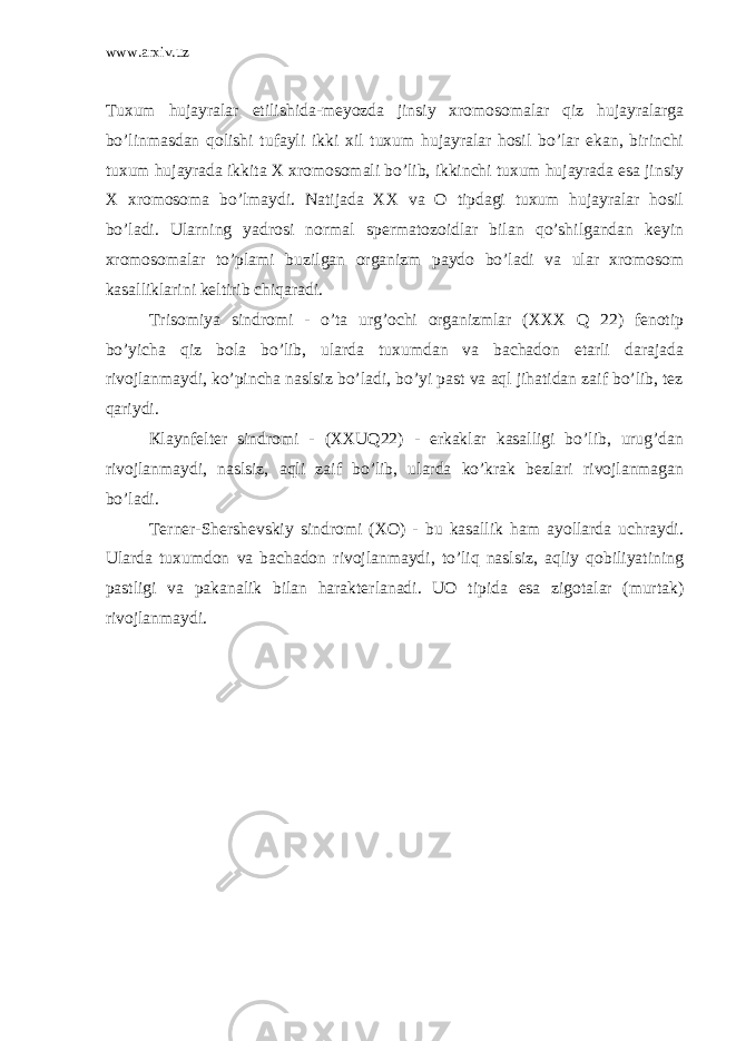 www.arxiv.uz Tuxum hujayralar etilishida-meyozda jinsiy xromosomalar qiz hujayralarga bo’linmasdan qolishi tufayli ikki xil tuxum hujayralar hosil bo’lar ekan, birinchi tuxum hujayrada ikkita X xromosomali bo’lib, ikkinchi tuxum hujayrada esa jinsiy X xromosoma bo’lmaydi. Natijada XX va O tipdagi tuxum hujayralar hosil bo’ladi. Ularning yadrosi normal spermatozoidlar bilan qo’shilgandan keyin xromosomalar to’plami buzilgan organizm paydo bo’ladi va ular xromosom kasalliklarini keltirib chiqaradi. Trisomiya sindromi - o’ta urg’ochi organizmlar (XXX Q 22) fenotip bo’yicha qiz bola bo’lib, ularda tuxumdan va bachadon etarli darajada rivojlanmaydi, ko’pincha naslsiz bo’ladi, bo’yi past va aql jihatidan zaif bo’lib, tez qariydi. Кlaynfelter sindromi - (XXUQ22) - erkaklar kasalligi bo’lib, urug’dan rivojlanmaydi, naslsiz, aqli zaif bo’lib, ularda ko’krak bezlari rivojlanmagan bo’ladi. Terner-Shershevskiy sindromi (XO) - bu kasallik ham ayollarda uchraydi. Ularda tuxumdon va bachadon rivojlanmaydi, to’liq naslsiz, aqliy qobiliyatining pastligi va pakanalik bilan harakterlanadi. UO tipida esa zigotalar (murtak) rivojlanmaydi. 