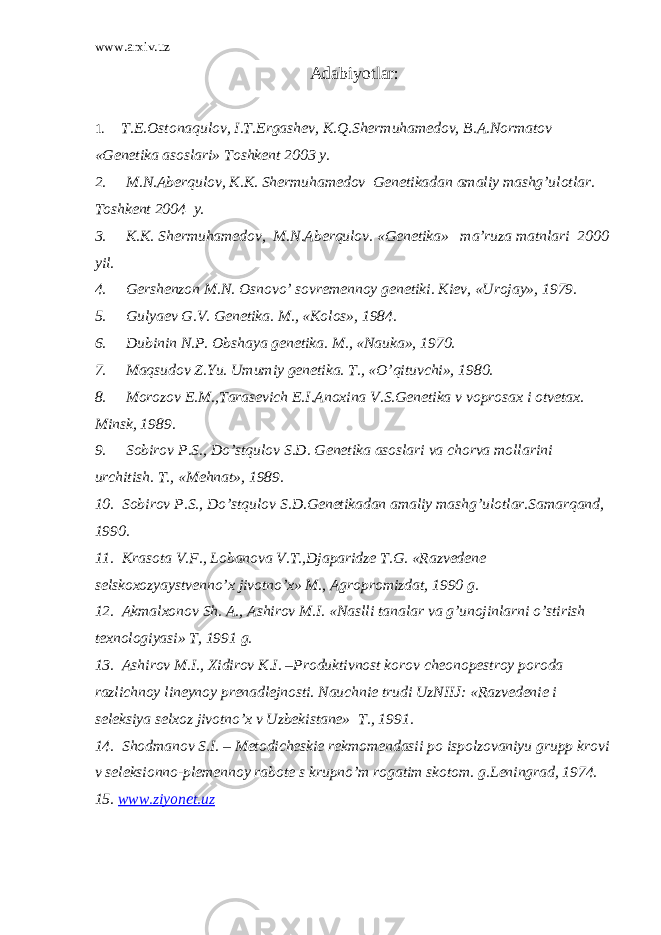 www.arxiv.uz Adabiyotlar : 1. T.E.Ostonaqulov, I.T.Ergashev, К.Q.Shermuhamedov, B.A.Normatov «Genetika asoslari» Toshkent 2003 y. 2. M.N.Aberqulov, К.К. Shermuhamedov Genetikadan amaliy mashg’ulotlar. Toshkent 2004 y. 3. К.К. Shermuhamedov, M.N.Aberqulov. «Genetika» ma’ruza matnlari 2000 yil. 4. Gershenzon M.N. Osnovo’ sovremennoy genetiki. Кiev, «Urojay», 1979. 5. Gulyaev G.V. Genetika. M., «Кolos», 1984. 6. Dubinin N.P. Obshaya genetika. M., «Nauka», 1970. 7. Maqsudov Z.Yu. Umumiy genetika. T., «O’qituvchi», 1980. 8. Morozov E.M.,Tarasevich E.I.Anoxina V.S.Genetika v voprosax i otvetax. Minsk, 1989. 9. Sobirov P.S., Do’stqulov S.D. Genetika asoslari va chorva mollarini urchitish. T., «Mehnat», 1989. 10. Sobirov P.S., Do’stqulov S.D.Genetikadan amaliy mashg’ulotlar.Samarqand, 1990. 11. Кrasota V.F., Lobanova V.T.,Djaparidze T.G. «Razvedene selskoxozyaystvenno’x jivotno’x» M., Agropromizdat, 1990 g. 12. Akmalxonov Sh. A., Ashirov M.I. «Naslli tanalar va g’unojinlarni o’stirish texnologiyasi» T, 1991 g. 13. Ashirov M.I., Xidirov К.I. –Produktivnost korov cheonopestroy poroda razlichnoy lineynoy prenadlejnosti. Nauchnie trudi UzNIIJ: «Razvedenie i seleksiya selxoz jivotno’x v Uzbekistane» T., 1991. 14. Shodmanov S.I. – Metodicheskie rekmomendasii po ispolzovaniyu grupp krovi v seleksionno-plemennoy rabote s krupno’m rogatim skotom. g.Leningrad, 1974. 15. www.ziyonet.uz 