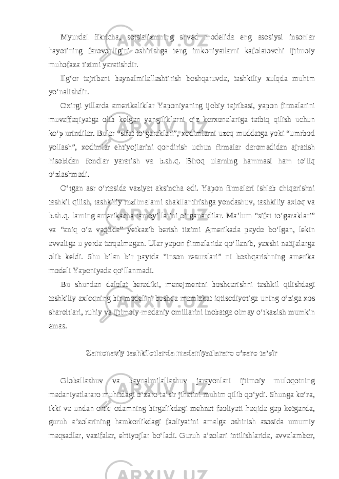 Myurdal fikricha, sotsializmning shved modelida eng asosiysi insonlar hayotining farovonligini oshirishga teng imkoniyatlarni kafolatovchi ijtimoiy muhofaza tizimi yaratishdir. Ilg‘or tajribani baynalmilallashtirish boshqaruvda, tashkiliy xulqda muhim yo‘nalishdir. Oxirgi yillarda amerikaliklar Yaponiyaning ijobiy tajribasi, yapon firmalarini muvaffaqiyatga olib kelgan yangiliklarni o‘z korxonalariga tatbiq qilish uchun ko‘p urindilar. Bular “sifat to‘garaklari”, xodimlarni uzoq muddatga yoki “umrbod yollash”, xodimlar ehtiyojlarini qondirish uchun firmalar daromadidan ajratish hisobidan fondlar yaratish va b.sh.q. Biroq ularning hammasi ham to‘liq o‘zlashmadi. O‘tgan asr o‘rtasida vaziyat aksincha edi. Yapon firmalari ishlab chiqarishni tashkil qilish, tashkiliy tuzilmalarni shakllantirishga yondashuv, tashkiliy axloq va b.sh.q. larning amerikacha tamoyillarini o‘rganardilar. Ma’lum “sifat to‘garaklari” va “aniq o‘z vaqtida” yetkazib berish tizimi Amerikada paydo bo‘lgan, lekin avvaliga u yerda tarqalmagan. Ular yapon firmalarida qo‘llanib, yaxshi natijalarga olib keldi. Shu bilan bir paytda “inson resurslari” ni boshqarishning amerika modeli Yaponiyada qo‘llanmadi. Bu shundan dalolat beradiki, menejmentni boshqarishni tashkil qilishdagi tashkiliy axloqning bir modelini boshqa mamlakat iqtisodiyotiga uning o‘ziga xos sharoitlari, ruhiy va ijtimoiy-madaniy omillarini inobatga olmay o‘tkazish mumkin emas. Zamonaviy tashkilotlarda madaniyatlararo o‘zaro ta’sir Globallashuv va baynalmilallashuv jarayonlari ijtimoiy muloqotning madaniyatlararo muhitdagi o‘zaro ta’sir jihatini muhim qilib qo‘ydi. Shunga ko‘ra, ikki va undan ortiq odamning birgalikdagi mehnat faoliyati haqida gap ketganda, guruh a’zolarining hamkorlikdagi faoliyatini amalga oshirish asosida umumiy maqsadlar, vazifalar, ehtiyojlar bo‘ladi. Guruh a’zolari intilishlarida, avvalambor, 