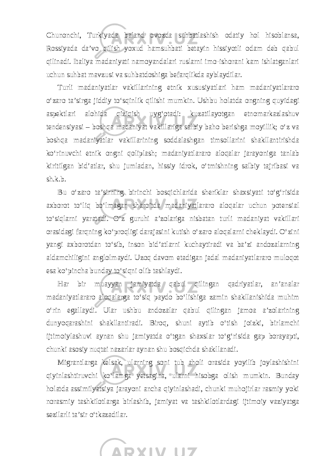 Chunonchi, Turkiyada baland ovozda suhbatlashish odatiy hol hisoblansa, Rossiyada da’vo qilish yoxud hamsuhbati betayin hissiyotli odam deb qabul qilinadi. Italiya madaniyati namoyandalari ruslarni imo-ishorani kam ishlatganlari uchun suhbat mavzusi va suhbatdoshiga befarqlikda ayblaydilar. Turli madaniyatlar vakillarining etnik xususiyatlari ham madaniyatlararo o‘zaro ta’sirga jiddiy to‘sqinlik qilishi mumkin. Ushbu holatda ongning quyidagi aspektlari alohida qiziqish uyg‘otadi: kuzatilayotgan etnomarkazlashuv tendensiyasi – boshqa madaniyat vakillariga salbiy baho berishga moyillik; o‘z va boshqa madaniyatlar vakillarining soddalashgan timsollarini shakllantirishda ko‘rinuvchi etnik ongni qoliplash; madaniyatlararo aloqalar jarayoniga tanlab kiritilgan bid’atlar, shu jumladan, hissiy idrok, o‘tmishning salbiy tajribasi va sh.k.b. Bu o‘zaro ta’sirning birinchi bosqichlarida sheriklar shaxsiyati to‘g‘risida axborot to‘liq bo‘lmagan sharoitda madaniyatlararo aloqalar uchun potensial to‘siqlarni yaratadi. O‘z guruhi a’zolariga nisbatan turli madaniyat vakillari orasidagi farqning ko‘proqligi darajasini kutish o‘zaro aloqalarni cheklaydi. O‘zini yangi axborotdan to‘sib, inson bid’atlarni kuchaytiradi va ba’zi andozalarning aldamchiligini anglolmaydi. Uzoq davom etadigan jadal madaniyatlararo muloqot esa ko‘pincha bunday to‘siqni olib tashlaydi. Har bir muayyan jamiyatda qabul qilingan qadriyatlar, an’analar madaniyatlararo aloqalarga to‘siq paydo bo‘lishiga zamin shakllanishida muhim o‘rin egallaydi. Ular ushbu andozalar qabul qilingan jamoa a’zolarining dunyoqarashini shakllantiradi. Biroq, shuni aytib o‘tish joizki, birlamchi ijtimoiylashuvi aynan shu jamiyatda o‘tgan shaxslar to‘g‘risida gap borayapti, chunki asosiy nuqtai nazarlar aynan shu bosqichda shakllanadi. Migrantlarga kelsak, ularning soni tub aholi orasida yoyilib joylashishini qiyinlashtiruvchi ko‘lamga yetsagina, ularni hisobga olish mumkin. Bunday holatda assimilyatsiya jarayoni ancha qiyinlashadi, chunki muhojirlar rasmiy yoki norasmiy tashkilotlarga birlashib, jamiyat va tashkilotlardagi ijtimoiy vaziyatga sezilarli ta’sir o‘tkazadilar. 