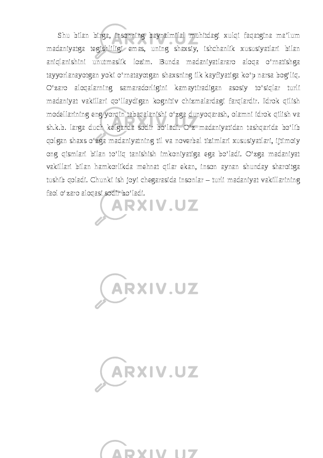 Shu bilan birga, insonning baynalmilal muhitdagi xulqi faqatgina ma’lum madaniyatga tegishliligi emas, uning shaxsiy, ishchanlik xususiyatlari bilan aniqlanishini unutmaslik lozim. Bunda madaniyatlararo aloqa o‘rnatishga tayyorlanayotgan yoki o‘rnatayotgan shaxsning ilk kayfiyatiga ko‘p narsa bog‘liq. O‘zaro aloqalarning samaradorligini kamaytiradigan asosiy to‘siqlar turli madaniyat vakillari qo‘llaydigan kognitiv chizmalardagi farqlardir. Idrok qilish modellarining eng yorqin tabaqalanishi o‘zga dunyoqarash, olamni idrok qilish va sh.k.b. larga duch kelganda sodir bo‘ladi. O‘z madaniyatidan tashqarida bo‘lib qolgan shaxs o‘zga madaniyatning til va noverbal tizimlari xususiyatlari, ijtimoiy ong qismlari bilan to‘liq tanishish imkoniyatiga ega bo‘ladi. O‘zga madaniyat vakillari bilan hamkorlikda mehnat qilar ekan, inson aynan shunday sharoitga tushib qoladi. Chunki ish joyi chegarasida insonlar – turli madaniyat vakillarining faol o‘zaro aloqasi sodir bo‘ladi. 