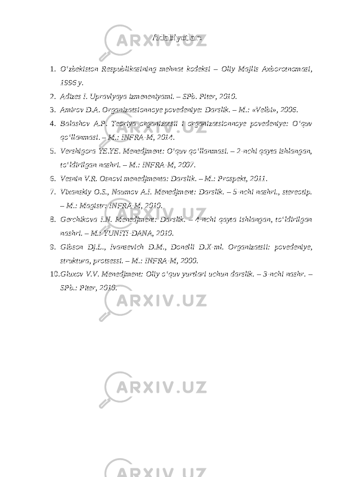 Adabiyotlar: 1. O‘zbekiston Respublikasining mehnat kodeksi – Oliy Majlis Axborotnomasi, 1996 y. 2. Adizes I. Upravlyaya izmeneniyami. – SPb. Piter, 2010. 3. Amirov D.A. Organizatsionnoye povedeniye: Darslik. – M.: «Velbi», 2006. 4. Balashov A.P. Teoriya organizatsii i organizatsionnoye povedeniye: O‘quv qo‘llanmasi. – M.: INFRA-M, 2014. 5. Vershigora YE.YE. Menedjment: O‘quv qo‘llanmasi. – 2-nchi qayta ishlangan, to‘ldirilgan nashri. – M.: INFRA-M, 2007. 6. Vesnin V.R. Osnovi menedjmenta: Darslik. – M.: Prospekt, 2011. 7. Vixanskiy O.S., Naumov A.I. Menedjment: Darslik. – 5-nchi nashri., stereotip. – M.: Magistr: INFRA-M, 2010. 8. Gerchikova I.N. Menedjment: Darslik. – 4-nchi qayta ishlangan, to‘ldirilgan nashri. – M.: YUNITI-DANA, 2010. 9. Gibson Dj.L., Ivansevich D.M., Donelli D.X-ml. Organizatsii: povedeniye, struktura, protsessi. – M.: INFRA-M, 2000. 10. Gluxov V.V. Menedjment: Oliy o‘quv yurtlari uchun darslik. – 3-nchi nashr. – SPb.: Piter, 2010. 