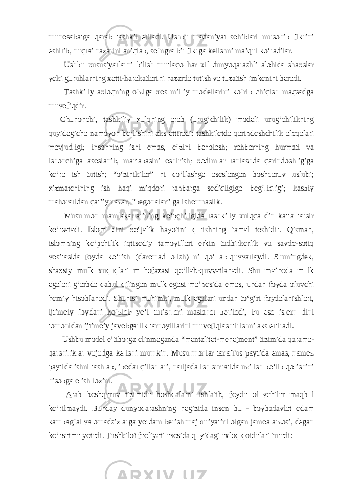 munosabatga qarab tashkil etiladi. Ushbu madaniyat sohiblari musohib fikrini eshitib, nuqtai nazarini aniqlab, so‘ngra bir fikrga kelishni ma’qul ko‘radilar. Ushbu xususiyatlarni bilish mutlaqo har xil dunyoqarashli alohida shaxslar yoki guruhlarning xatti-harakatlarini nazarda tutish va tuzatish imkonini beradi. Tashkiliy axloqning o‘ziga xos milliy modellarini ko‘rib chiqish maqsadga muvofiqdir. Chunonchi, tashkiliy xulqning arab (urug‘chilik) modeli urug‘chilikning quyidagicha namoyon bo‘lishini aks ettiradi: tashkilotda qarindoshchilik aloqalari mavjudligi; insonning ishi emas, o‘zini baholash; rahbarning hurmati va ishonchiga asoslanib, martabasini oshirish; xodimlar tanlashda qarindoshligiga ko‘ra ish tutish; “o‘zinikilar” ni qo‘llashga asoslangan boshqaruv uslubi; xizmatchining ish haqi miqdori rahbarga sodiqligiga bog‘liqligi; kasbiy mahoratidan qat’iy nazar, “begonalar” ga ishonmaslik. Musulmon mamlakatlarining ko‘pchiligida tashkiliy xulqqa din katta ta’sir ko‘rsatadi. Islom dini xo‘jalik hayotini qurishning tamal toshidir. Qisman, islomning ko‘pchilik iqtisodiy tamoyillari erkin tadbirkorlik va savdo-sotiq vositasida foyda ko‘rish (daromad olish) ni qo‘llab-quvvatlaydi. Shuningdek, shaxsiy mulk xuquqlari muhofazasi qo‘llab-quvvatlanadi. Shu ma’noda mulk egalari g‘arbda qabul qilingan mulk egasi ma’nosida emas, undan foyda oluvchi homiy hisoblanadi. Shunisi muhimki, mulk egalari undan to‘g‘ri foydalanishlari, ijtimoiy foydani ko‘zlab yo‘l tutishlari maslahat beriladi, bu esa islom dini tomonidan ijtimoiy javobgarlik tamoyillarini muvofiqlashtirishni aks ettiradi. Ushbu model e’tiborga olinmaganda “mentalitet-menejment” tizimida qarama- qarshiliklar vujudga kelishi mumkin. Musulmonlar tanaffus paytida emas, namoz paytida ishni tashlab, ibodat qilishlari, natijada ish sur’atida uzilish bo‘lib qolishini hisobga olish lozim. Arab boshqaruv tizimida boshqalarni ishlatib, foyda oluvchilar maqbul ko‘rilmaydi. Bunday dunyoqarashning negizida inson bu - boybadavlat odam kambag‘al va omadsizlarga yordam berish majburiyatini olgan jamoa a’zosi, degan ko‘rsatma yotadi. Tashkilot faoliyati asosida quyidagi axloq qoidalari turadi: 