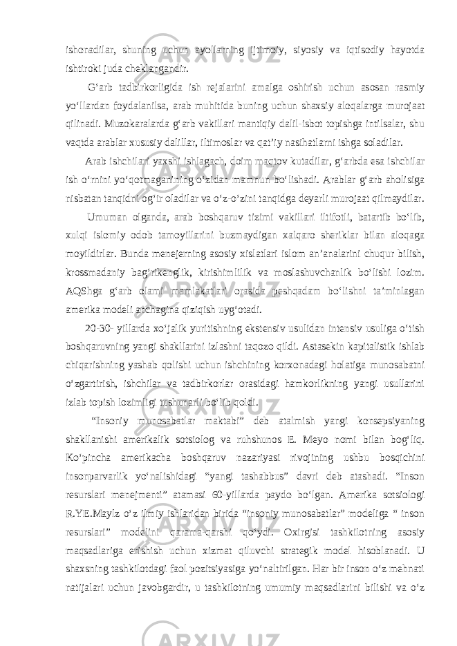 ishonadilar, shuning uchun ayollarning ijtimoiy, siyosiy va iqtisodiy hayotda ishtiroki juda cheklangandir. G‘arb tadbirkorligida ish rejalarini amalga oshirish uchun asosan rasmiy yo‘llardan foydalanilsa, arab muhitida buning uchun shaxsiy aloqalarga murojaat qilinadi. Muzokaralarda g‘arb vakillari mantiqiy dalil-isbot topishga intilsalar, shu vaqtda arablar xususiy dalillar, iltimoslar va qat’iy nasihatlarni ishga soladilar. Arab ishchilari yaxshi ishlagach, doim maqtov kutadilar, g‘arbda esa ishchilar ish o‘rnini yo‘qotmaganining o‘zidan mamnun bo‘lishadi. Arablar g‘arb aholisiga nisbatan tanqidni og‘ir oladilar va o‘z-o‘zini tanqidga deyarli murojaat qilmaydilar. Umuman olganda, arab boshqaruv tizimi vakillari iltifotli, batartib bo‘lib, xulqi islomiy odob tamoyillarini buzmaydigan xalqaro sheriklar bilan aloqaga moyildirlar. Bunda menejerning asosiy xislatlari islom an’analarini chuqur bilish, krossmadaniy bag‘rikenglik, kirishimlilik va moslashuvchanlik bo‘lishi lozim. AQShga g‘arb olami mamlakatlari orasida peshqadam bo‘lishni ta’minlagan amerika modeli anchagina qiziqish uyg‘otadi. 20-30- yillarda xo‘jalik yuritishning ekstensiv usulidan intensiv usuliga o‘tish boshqaruvning yangi shakllarini izlashni taqozo qildi. Astasekin kapitalistik ishlab chiqarishning yashab qolishi uchun ishchining korxonadagi holatiga munosabatni o‘zgartirish, ishchilar va tadbirkorlar orasidagi hamkorlikning yangi usullarini izlab topish lozimligi tushunarli bo‘lib qoldi. “Insoniy munosabatlar maktabi” deb atalmish yangi konsepsiyaning shakllanishi amerikalik sotsiolog va ruhshunos E. Meyo nomi bilan bog‘liq. Ko‘pincha amerikacha boshqaruv nazariyasi rivojining ushbu bosqichini insonparvarlik yo‘nalishidagi “yangi tashabbus” davri deb atashadi. “Inson resurslari menejmenti” atamasi 60-yillarda paydo bo‘lgan. Amerika sotsiologi R.YE.Maylz o‘z ilmiy ishlaridan birida “insoniy munosabatlar” modeliga “ inson resurslari” modelini qarama-qarshi qo‘ydi. Oxirgisi tashkilotning asosiy maqsadlariga erishish uchun xizmat qiluvchi strategik model hisoblanadi. U shaxsning tashkilotdagi faol pozitsiyasiga yo‘naltirilgan. Har bir inson o‘z mehnati natijalari uchun javobgardir, u tashkilotning umumiy maqsadlarini bilishi va o‘z 