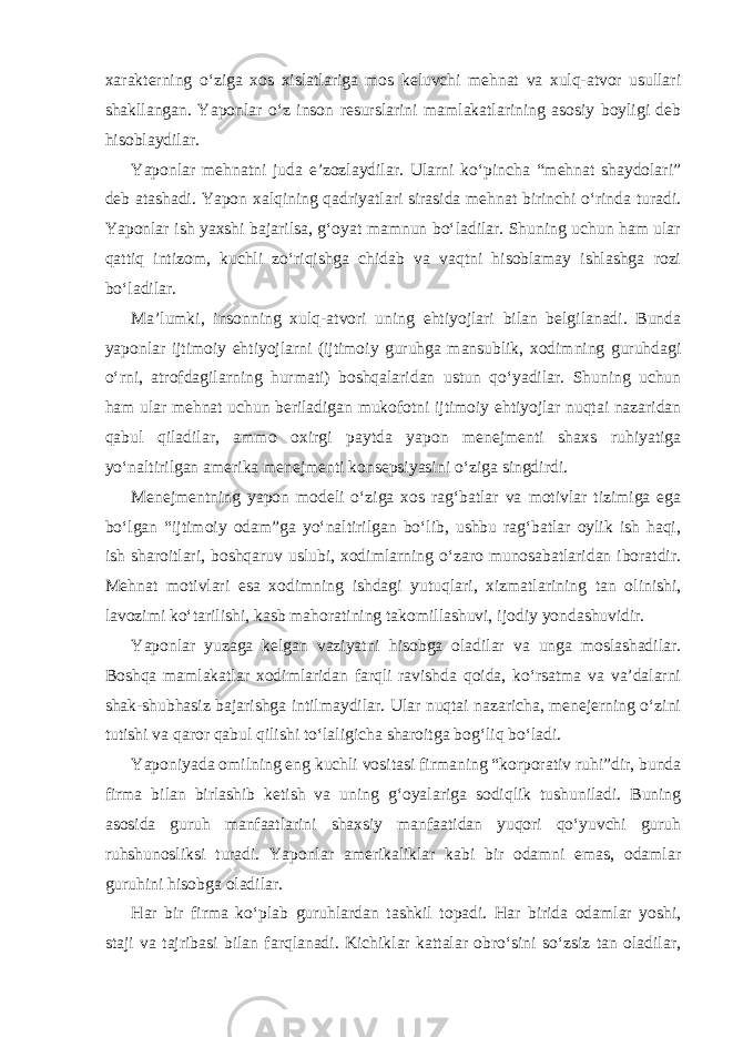 xarakterning o‘ziga xos xislatlariga mos keluvchi mehnat va xulq-atvor usullari shakllangan. Yaponlar o‘z inson resurslarini mamlakatlarining asosiy boyligi deb hisoblaydilar. Yaponlar mehnatni juda e’zozlaydilar. Ularni ko‘pincha “mehnat shaydolari” deb atashadi. Yapon xalqining qadriyatlari sirasida mehnat birinchi o‘rinda turadi. Yaponlar ish yaxshi bajarilsa, g‘oyat mamnun bo‘ladilar. Shuning uchun ham ular qattiq intizom, kuchli zo‘riqishga chidab va vaqtni hisoblamay ishlashga rozi bo‘ladilar. Ma’lumki, insonning xulq-atvori uning ehtiyojlari bilan belgilanadi. Bunda yaponlar ijtimoiy ehtiyojlarni (ijtimoiy guruhga mansublik, xodimning guruhdagi o‘rni, atrofdagilarning hurmati) boshqalaridan ustun qo‘yadilar. Shuning uchun ham ular mehnat uchun beriladigan mukofotni ijtimoiy ehtiyojlar nuqtai nazaridan qabul qiladilar, ammo oxirgi paytda yapon menejmenti shaxs ruhiyatiga yo‘naltirilgan amerika menejmenti konsepsiyasini o‘ziga singdirdi. Menejmentning yapon modeli o‘ziga xos rag‘batlar va motivlar tizimiga ega bo‘lgan “ijtimoiy odam”ga yo‘naltirilgan bo‘lib, ushbu rag‘batlar oylik ish haqi, ish sharoitlari, boshqaruv uslubi, xodimlarning o‘zaro munosabatlaridan iboratdir. Mehnat motivlari esa xodimning ishdagi yutuqlari, xizmatlarining tan olinishi, lavozimi ko‘tarilishi, kasb mahoratining takomillashuvi, ijodiy yondashuvidir. Yaponlar yuzaga kelgan vaziyatni hisobga oladilar va unga moslashadilar. Boshqa mamlakatlar xodimlaridan farqli ravishda qoida, ko‘rsatma va va’dalarni shak-shubhasiz bajarishga intilmaydilar. Ular nuqtai nazaricha, menejerning o‘zini tutishi va qaror qabul qilishi to‘laligicha sharoitga bog‘liq bo‘ladi. Yaponiyada omilning eng kuchli vositasi firmaning “korporativ ruhi”dir, bunda firma bilan birlashib ketish va uning g‘oyalariga sodiqlik tushuniladi. Buning asosida guruh manfaatlarini shaxsiy manfaatidan yuqori qo‘yuvchi guruh ruhshunosliksi turadi. Yaponlar amerikaliklar kabi bir odamni emas, odamlar guruhini hisobga oladilar. Har bir firma ko‘plab guruhlardan tashkil topadi. Har birida odamlar yoshi, staji va tajribasi bilan farqlanadi. Kichiklar kattalar obro‘sini so‘zsiz tan oladilar, 