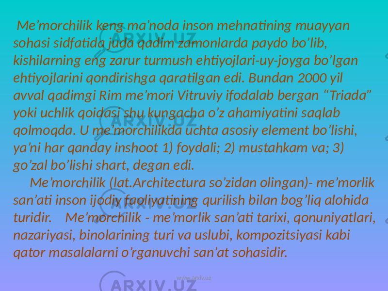  Me’morchilik keng ma’noda inson mehnatining muayyan sohasi sidfatida juda qadim zamonlarda paydo bo’lib, kishilarning eng zarur turmush ehtiyojlari-uy-joyga bo’lgan ehtiyojlarini qondirishga qaratilgan edi. Bundan 2000 yil avval qadimgi Rim me’mori Vitruviy ifodalab bergan “Triada” yoki uchlik qoidasi shu kungacha o’z ahamiyatini saqlab qolmoqda. U me’morchilikda uchta asosiy element bo’lishi, ya’ni har qanday inshoot 1) foydali; 2) mustahkam va; 3) go’zal bo’lishi shart, degan edi. Me’morchilik (lat.Architectura so’zidan olingan)- me’morlik san’ati inson ijodiy faoliyatining qurilish bilan bog’liq alohida turidir. Me’morchilik - me’morlik san’ati tarixi, qonuniyatlari, nazariyasi, binolarining turi va uslubi, kompozitsiyasi kabi qator masalalarni o’rganuvchi san’at sohasidir. www.arxiv.uz 