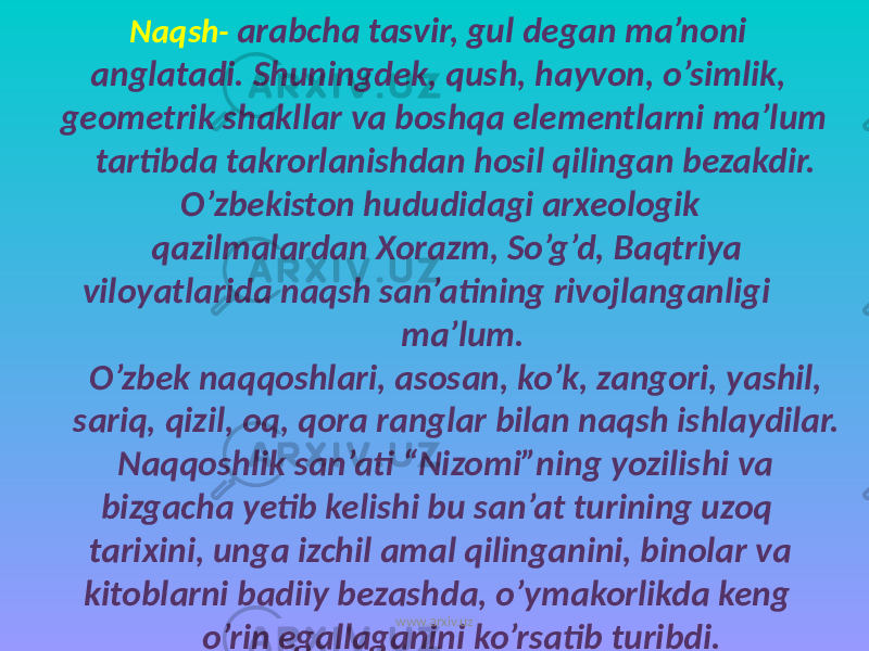  Naqsh- arabcha tasvir, gul degan ma’noni anglatadi. Shuningdek, qush, hayvon, o’simlik, geometrik shakllar va boshqa elementlarni ma’lum tartibda takrorlanishdan hosil qilingan bezakdir. O’zbekiston hududidagi arxeologik qazilmalardan Xorazm, So’g’d, Baqtriya viloyatlarida naqsh san’atining rivojlanganligi ma’lum. O’zbek naqqoshlari, asosan, ko’k, zangori, yashil, sariq, qizil, oq, qora ranglar bilan naqsh ishlaydilar. Naqqoshlik san’ati “Nizomi”ning yozilishi va bizgacha yetib kelishi bu san’at turining uzoq tarixini, unga izchil amal qilinganini, binolar va kitoblarni badiiy bezashda, o’ymakorlikda keng o’rin egallaganini ko’rsatib turibdi. www.arxiv.uz 