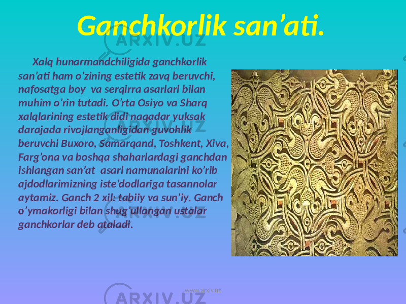 Ganchkorlik san’ati. Xalq hunarmandchiligida ganchkorlik san’ati ham o’zining estetik zavq beruvchi, nafosatga boy va serqirra asarlari bilan muhim o’rin tutadi. O’rta Osiyo va Sharq xalqlarining estetik didi naqadar yuksak darajada rivojlanganligidan guvohlik beruvchi Buxoro, Samarqand, Toshkent, Xiva, Farg’ona va boshqa shaharlardagi ganchdan ishlangan san’at asari namunalarini ko’rib ajdodlarimizning iste’dodlariga tasannolar aytamiz. Ganch 2 xil: tabiiy va sun’iy. Ganch o’ymakorligi bilan shug’ullangan ustalar ganchkorlar deb ataladi. www.arxiv.uz 