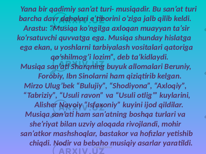  Yana bir qadimiy san’at turi- musiqadir. Bu san’at turi barcha davr daholari e’tiborini o’ziga jalb qilib keldi. Arastu: “Musiqa ko’ngilga axloqan muayyan ta’sir ko’rsatuvchi quvvatga ega. Musiqa shunday hislatga ega ekan, u yoshlarni tarbiyalash vositalari qatoriga qo’shilmog’i lozim”, deb ta’kidlaydi. Musiqa san’ati Sharqning buyuk allomalari Beruniy, Forobiy, Ibn Sinolarni ham qiziqtirib kelgan. Mirzo Ulug’bek “Bulujiy”, “Shodiyona”, “Axloqiy”, “Tabriziy”, “Usuli ravon” va “Usuli otlig’” kuylarini, Alisher Navoiy “Isfaxoniy” kuyini ijod qildilar. Musiqa san’ati ham san’atning boshqa turlari va she’riyat bilan uzviy aloqada rivojlandi, mohir san’atkor mashshoqlar, bastakor va hofizlar yetishib chiqdi. Nodir va bebaho musiqiy asarlar yaratildi. www.arxiv.uz 