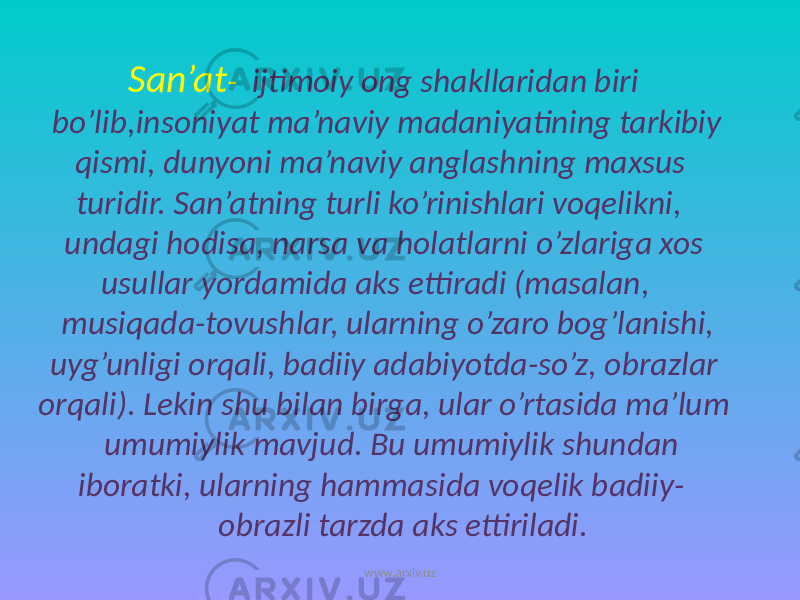  San’at - ijtimoiy ong shakllaridan biri bo’lib,insoniyat ma’naviy madaniyatining tarkibiy qismi, dunyoni ma’naviy anglashning maxsus turidir. San’atning turli ko’rinishlari voqelikni, undagi hodisa, narsa va holatlarni o’zlariga xos usullar yordamida aks ettiradi (masalan, musiqada-tovushlar, ularning o’zaro bog’lanishi, uyg’unligi orqali, badiiy adabiyotda-so’z, obrazlar orqali). Lekin shu bilan birga, ular o’rtasida ma’lum umumiylik mavjud. Bu umumiylik shundan iboratki, ularning hammasida voqelik badiiy- obrazli tarzda aks ettiriladi. www.arxiv.uz 