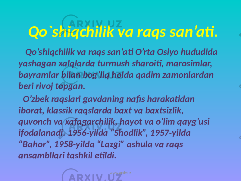 Qo`shiqchilik va raqs san’ati. Qo’shiqchilik va raqs san’ati O’rta Osiyo hududida yashagan xalqlarda turmush sharoiti, marosimlar, bayramlar bilan bog’liq holda qadim zamonlardan beri rivoj topgan. O’zbek raqslari gavdaning nafis harakatidan iborat, klassik raqslarda baxt va baxtsizlik, quvonch va xafagarchilik, hayot va o’lim qayg’usi ifodalanadi. 1956-yilda “Shodlik”, 1957-yilda “Bahor”, 1958-yilda “Lazgi” ashula va raqs ansambllari tashkil etildi. www.arxiv.uz 