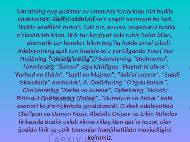  San’atning eng qadimiy va ommaviy turlaridan biri badiiy adabiyotdir. Badiiy adabiyot so’z orqali namoyon bo’ladi. Badiiy adabiyot turlari: Epik tur, avvalo, voqealarni badiiy o’zlashtirish bilan, lirik tur-kayfiyat yoki ruhiy holat bilan, dramatik tur-harakat bilan bog’liq holda amal qiladi. Adabiyotning epik turi haqida so’z yuritilganda Yusuf Xos Hojibning “Qutadg’u bilig”, Firdavsiyning “Shohnoma”, Navoiyning “Xamsa” siga kiritilgan “Hayrat-ul abror”, “Farhod va Shirin”, “Layli va Majnun”, “Sab’ai sayyor”, “Saddi Iskandariy” dostonlari, A. Qodiriyning “O’tgan kunlar”, Cho’lponning “Kecha va kunduz”, Oybekning “Navoiy”, Pirimqul Qodirovning “Bobur”, “Humoyun va Akbar” kabi asarlari ko’z o’ngimizda gavdalanadi. O’zbek adabiyotida Cho’lpon va Usmon Nosir, Abdulla Oripov va Erkin Vohidov lirikasida badiiy uslub xilma-xillagidan qat’iy nazar, ular ijodida lirik va epik tomonlar hamjihatlikda mavjudligini ko’ramiz.www.arxiv.uz 