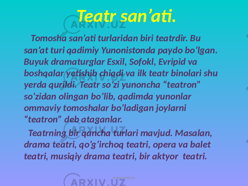 Teatr san’ati. Tomosha san’ati turlaridan biri teatrdir. Bu san’at turi qadimiy Yunonistonda paydo bo’lgan. Buyuk dramaturglar Esxil, Sofokl, Evripid va boshqalar yetishib chiqdi va ilk teatr binolari shu yerda qurildi. Teatr so’zi yunoncha “teatron” so’zidan olingan bo’lib, qadimda yunonlar ommaviy tomoshalar bo’ladigan joylarni “teatron” deb ataganlar. Teatrning bir qancha turlari mavjud. Masalan, drama teatri, qo’g’irchoq teatri, opera va balet teatri, musiqiy drama teatri, bir aktyor teatri. www.arxiv.uz 