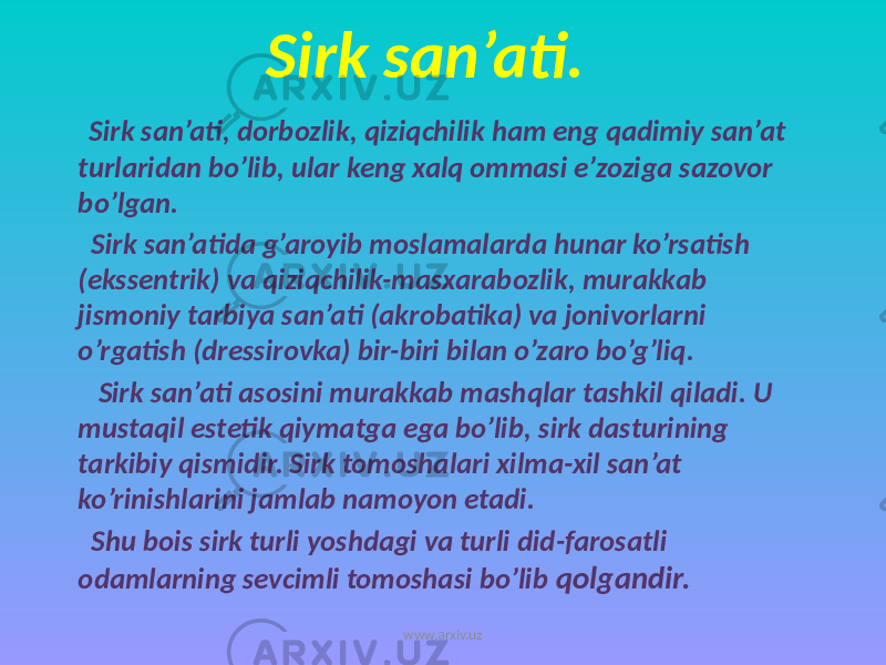 Sirk san’ati. Sirk san’ati, dorbozlik, qiziqchilik ham eng qadimiy san’at turlaridan bo’lib, ular keng xalq ommasi e’zoziga sazovor bo’lgan. Sirk san’atida g’aroyib moslamalarda hunar ko’rsatish (ekssentrik) va qiziqchilik-masxarabozlik, murakkab jismoniy tarbiya san’ati (akrobatika) va jonivorlarni o’rgatish (dressirovka) bir-biri bilan o’zaro bo’g’liq. Sirk san’ati asosini murakkab mashqlar tashkil qiladi. U mustaqil estetik qiymatga ega bo’lib, sirk dasturining tarkibiy qismidir. Sirk tomoshalari xilma-xil san’at ko’rinishlarini jamlab namoyon etadi. Shu bois sirk turli yoshdagi va turli did-farosatli odamlarning sevcimli tomoshasi bo’lib qolgandir. www.arxiv.uz 