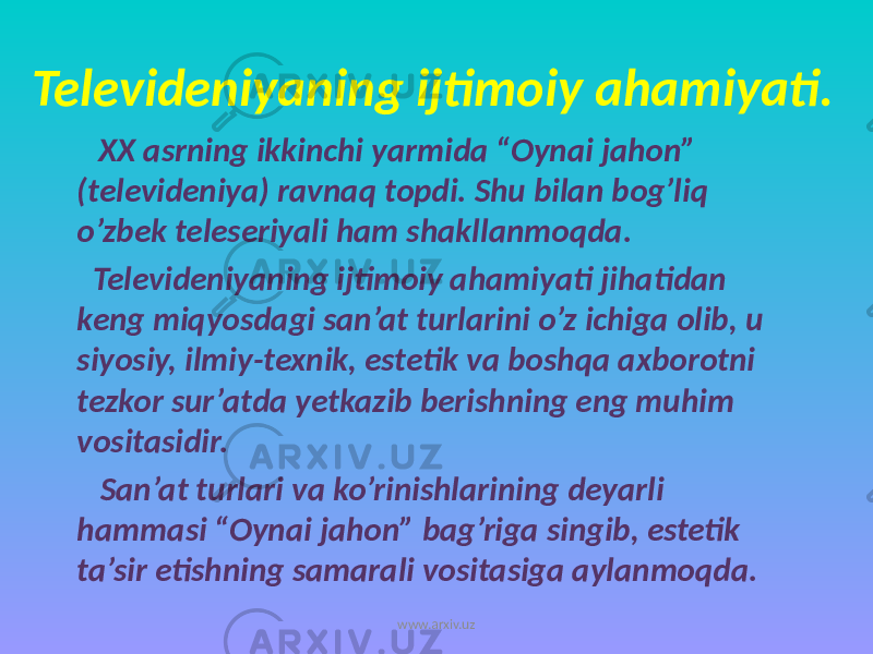 Televideniyaning ijtimoiy ahamiyati. XX asrning ikkinchi yarmida “Oynai jahon” (televideniya) ravnaq topdi. Shu bilan bog’liq o’zbek teleseriyali ham shakllanmoqda. Televideniyaning ijtimoiy ahamiyati jihatidan keng miqyosdagi san’at turlarini o’z ichiga olib, u siyosiy, ilmiy-texnik, estetik va boshqa axborotni tezkor sur’atda yetkazib berishning eng muhim vositasidir. San’at turlari va ko’rinishlarining deyarli hammasi “Oynai jahon” bag’riga singib, estetik ta’sir etishning samarali vositasiga aylanmoqda. www.arxiv.uz 