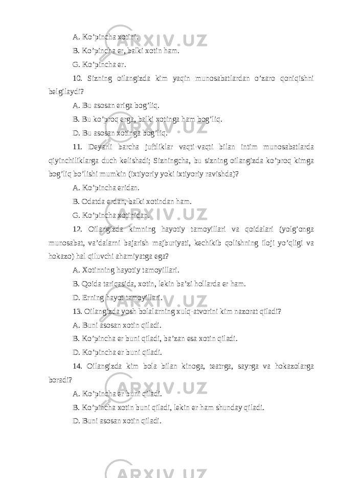 A. Ko’pincha xotini. B. Ko’pincha er, balki xotin ham. G. Ko’pincha er. 10. Sizning oilangizda kim yaqin munosabatlardan o’zaro qoniqishni belgilaydi? A. Bu asosan eriga bog’liq. B. Bu ko’proq erga, balki xotinga ham bog’liq. D. Bu asosan xotinga bog’liq. 11. Deyarli barcha juftliklar vaqti-vaqti bilan intim munosabatlarda qiyinchiliklarga duch kelishadi; Sizningcha, bu sizning oilangizda ko’proq kimga bog’liq bo’lishi mumkin (ixtiyoriy yoki ixtiyoriy ravishda)? A. Ko’pincha eridan. B. Odatda erdan, balki xotindan ham. G. Ko’pincha xotinidan. 12. Oilangizda kimning hayotiy tamoyillari va qoidalari (yolg’onga munosabat, va’dalarni bajarish majburiyati, kechikib qolishning iloji yo’qligi va hokazo) hal qiluvchi ahamiyatga ega? A. Xotinning hayotiy tamoyillari. B. Qoida tariqasida, xotin, lekin ba’zi hollarda er ham. D. Erning hayot tamoyillari. 13. Oilangizda yosh bolalarning xulq-atvorini kim nazorat qiladi? A. Buni asosan xotin qiladi. B. Ko’pincha er buni qiladi, ba’zan esa xotin qiladi. D. Ko’pincha er buni qiladi. 14. Oilangizda kim bola bilan kinoga, teatrga, sayrga va hokazolarga boradi? A. Ko’pincha er buni qiladi. B. Ko’pincha xotin buni qiladi, lekin er ham shunday qiladi. D. Buni asosan xotin qiladi. 