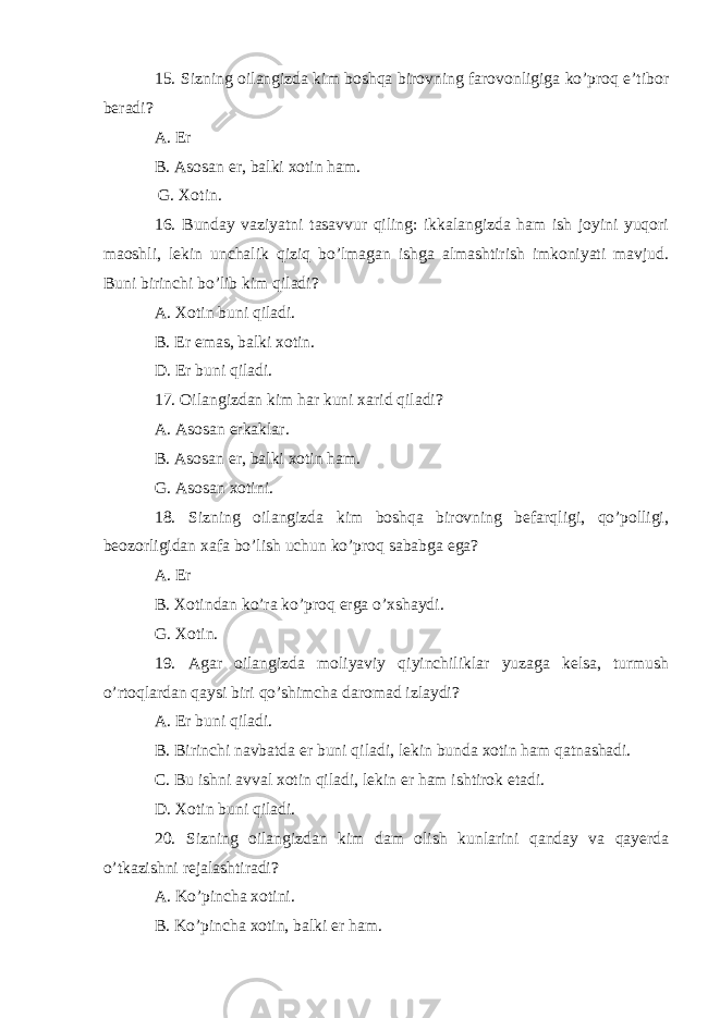 15. Sizning oilangizda kim boshqa birovning farovonligiga ko’proq e’tibor beradi? A. Er B. Asosan er, balki xotin ham. G. Xotin. 16. Bunday vaziyatni tasavvur qiling: ikkalangizda ham ish joyini yuqori maoshli, lekin unchalik qiziq bo’lmagan ishga almashtirish imkoniyati mavjud. Buni birinchi bo’lib kim qiladi? A. Xotin buni qiladi. B. Er emas, balki xotin. D. Er buni qiladi. 17. Oilangizdan kim har kuni xarid qiladi? A. Asosan erkaklar. B. Asosan er, balki xotin ham. G. Asosan xotini. 18. Sizning oilangizda kim boshqa birovning befarqligi, qo’polligi, beozorligidan xafa bo’lish uchun ko’proq sababga ega? A. Er B. Xotindan ko’ra ko’proq erga o’xshaydi. G. Xotin. 19. Agar oilangizda moliyaviy qiyinchiliklar yuzaga kelsa, turmush o’rtoqlardan qaysi biri qo’shimcha daromad izlaydi? A. Er buni qiladi. B. Birinchi navbatda er buni qiladi, lekin bunda xotin ham qatnashadi. C. Bu ishni avval xotin qiladi, lekin er ham ishtirok etadi. D. Xotin buni qiladi. 20. Sizning oilangizdan kim dam olish kunlarini qanday va qayerda o’tkazishni rejalashtiradi? A. Ko’pincha xotini. B. Ko’pincha xotin, balki er ham. 