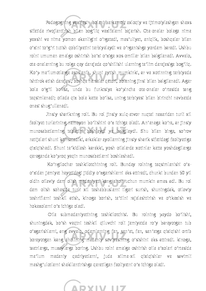  Pedagogning vazifasi - bolani barkamol, axloqiy va ijtimoiylashgan shaxs sifatida rivojlantirish bilan bog’liq vazifalarni bajarish. Ota-onalar bolaga nima yaxshi va nima yomon ekanligini o’rgatadi, mas’uliyat, aniqlik, boshqalar bilan o’zini to’g’ri tutish qobiliyatini tarbiyalaydi va o’rganishga yordam beradi. Ushbu rolni umuman amalga oshirish ba’zi o’ziga xos omillar bilan belgilanadi. Avvalo, ota-onalarning bu rolga qay darajada qo’shilishi ularning ta’lim darajasiga bog’liq. Ko’p ma’lumotlarga asoslanib, shuni aytish mumkinki, er va xotinning tarbiyada ishtirok etish darajasi, boshqa narsalar qatori, bolaning jinsi bilan belgilanadi. Agar bola o’g’il bo’lsa, unda bu funktsiya ko’pincha ota-onalar o’rtasida teng taqsimlanadi; oilada qiz bola katta bo’lsa, uning tarbiyasi bilan birinchi navbatda onasi shug’ullanadi. Jinsiy sherikning roli. Bu rol jinsiy xulq-atvor nuqtai nazaridan turli xil faoliyat turlarining namoyon bo’lishini o’z ichiga oladi. An’anaga ko’ra, er jinsiy munosabatlarning tabiatini boshlaydi va belgilaydi. Shu bilan birga, so’rov natijalari shuni ko’rsatadiki, erkaklar ayollarning jinsiy sherik sifatidagi faoliyatiga qiziqishadi. Shuni ta’kidlash kerakki, yosh oilalarda xotinlar katta yoshdagilarga qaraganda ko’proq yaqin munosabatlarni boshlashadi. Ko’ngilochar tashkilotchining roli. Bunday rolning taqsimlanishi o’z- o’zidan jamiyat hayotidagi jiddiy o’zgarishlarni aks ettiradi, chunki bundan 50 yil oldin oilaviy dam olish madaniyati keng aholi uchun mumkin emas edi. Bu rol dam olish sohasida turli xil tashabbuslarni ilgari surish, shuningdek, oilaviy tashriflarni tashkil etish, kinoga borish, ta’tilni rejalashtirish va o’tkazish va hokazolarni o’z ichiga oladi. Oila submadaniyatining tashkilotchisi. Bu rolning paydo bo’lishi, shuningdek, bo’sh vaqtni tashkil qiluvchi roli jamiyatda ro’y berayotgan tub o’zgarishlarni, eng avvalo, odamlarning fan, san’at, fan, san’atga qiziqishi ortib borayotgan keng aholining madaniy saviyasining o’sishini aks ettiradi. kinoga, teatrlarga, muzeylarga boring. Ushbu rolni amalga oshirish oila a’zolari o’rtasida ma’lum madaniy qadriyatlarni, juda xilma-xil qiziqishlar va sevimli mashg’ulotlarni shakllantirishga qaratilgan faoliyatni o’z ichiga oladi. 