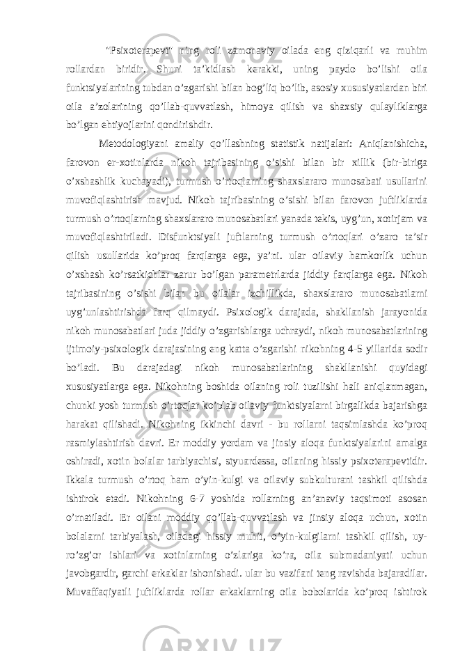  &#34;Psixoterapevt&#34; ning roli zamonaviy oilada eng qiziqarli va muhim rollardan biridir. Shuni ta’kidlash kerakki, uning paydo bo’lishi oila funktsiyalarining tubdan o’zgarishi bilan bog’liq bo’lib, asosiy xususiyatlardan biri oila a’zolarining qo’llab-quvvatlash, himoya qilish va shaxsiy qulayliklarga bo’lgan ehtiyojlarini qondirishdir. Metodologiyani amaliy qo’llashning statistik natijalari: Aniqlanishicha, farovon er-xotinlarda nikoh tajribasining o’sishi bilan bir xillik (bir-biriga o’xshashlik kuchayadi), turmush o’rtoqlarning shaxslararo munosabati usullarini muvofiqlashtirish mavjud. Nikoh tajribasining o’sishi bilan farovon juftliklarda turmush o’rtoqlarning shaxslararo munosabatlari yanada tekis, uyg’un, xotirjam va muvofiqlashtiriladi. Disfunktsiyali juftlarning turmush o’rtoqlari o’zaro ta’sir qilish usullarida ko’proq farqlarga ega, ya’ni. ular oilaviy hamkorlik uchun o’xshash ko’rsatkichlar zarur bo’lgan parametrlarda jiddiy farqlarga ega. Nikoh tajribasining o’sishi bilan bu oilalar izchillikda, shaxslararo munosabatlarni uyg’unlashtirishda farq qilmaydi. Psixologik darajada, shakllanish jarayonida nikoh munosabatlari juda jiddiy o’zgarishlarga uchraydi, nikoh munosabatlarining ijtimoiy-psixologik darajasining eng katta o’zgarishi nikohning 4-5 yillarida sodir bo’ladi. Bu darajadagi nikoh munosabatlarining shakllanishi quyidagi xususiyatlarga ega. Nikohning boshida oilaning roli tuzilishi hali aniqlanmagan, chunki yosh turmush o’rtoqlar ko’plab oilaviy funktsiyalarni birgalikda bajarishga harakat qilishadi. Nikohning ikkinchi davri - bu rollarni taqsimlashda ko’proq rasmiylashtirish davri. Er moddiy yordam va jinsiy aloqa funktsiyalarini amalga oshiradi, xotin bolalar tarbiyachisi, styuardessa, oilaning hissiy psixoterapevtidir. Ikkala turmush o’rtoq ham o’yin-kulgi va oilaviy subkulturani tashkil qilishda ishtirok etadi. Nikohning 6-7 yoshida rollarning an’anaviy taqsimoti asosan o’rnatiladi. Er oilani moddiy qo’llab-quvvatlash va jinsiy aloqa uchun, xotin bolalarni tarbiyalash, oiladagi hissiy muhit, o’yin-kulgilarni tashkil qilish, uy- ro’zg’or ishlari va xotinlarning o’zlariga ko’ra, oila submadaniyati uchun javobgardir, garchi erkaklar ishonishadi. ular bu vazifani teng ravishda bajaradilar. Muvaffaqiyatli juftliklarda rollar erkaklarning oila bobolarida ko’proq ishtirok 