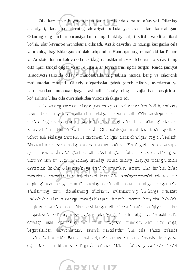 Oila ham inson hayotida, ham butun jamiyatda katta rol o’ynaydi. Oilaning ahamiyati, faqat odamlarning aksariyati oilada yashashi bilan ko’rsatilgan. Oilaning eng muhim xususiyatlari uning funktsiyalari, tuzilishi va dinamikasi bo’lib, ular keyinroq muhokama qilinadi. Antik davrdan to hozirgi kungacha oila va nikohga bag’ishlangan ko’plab tadqiqotlar. Hatto qadimgi mutafakkirlar Platon va Aristotel ham nikoh va oila haqidagi qarashlarini asoslab bergan, o’z davrining oila tipini tanqid qilgan va uni o’zgartirish loyihalarini ilgari surgan. Fanda jamiyat taraqqiyoti tarixida oilaviy munosabatlarning tabiati haqida keng va ishonchli ma’lumotlar mavjud. Oilaviy oʻzgarishlar fahsh guruh nikohi, matriarxat va patriarxatdan monogamiyaga aylandi. Jamiyatning rivojlanish bosqichlari ko’tarilishi bilan oila quyi shakldan yuqori shaklga o’tdi. Oila sotsiogrammasi oilaviy psixoterapiya usullaridan biri bo’lib, &#34;oilaviy rasm&#34; kabi proyektiv usullarni chizishga ishora qiladi. Oila sotsiogrammasi sub’ektning shaxslararo munosabatlar tizimidagi o’rnini va oiladagi aloqalar xarakterini aniqlash imkonini beradi. Oila sotsiogrammasi texnikasini qo’llash uchun sub’ektlarga diametri 11 santimetr bo’lgan doira chizilgan qog’oz beriladi. Mavzuni olishi kerak bo’lgan ko’rsatma quyidagicha: &#34;Sizning oldingizda varaqda aylana bor. Unda o’zingizni va oila a’zolaringizni doiralar shaklida chizing va ularning ismlari bilan imzolang. Bunday vazifa oilaviy terapiya mashg’ulotlari davomida barcha oila a’zolariga berilishi mumkin, ammo ular bir-biri bilan maslahatlashmasdan buni bajarishlari kerak.Oila sotsiogrammasini talqin qilish quyidagi mezonlarga muvofiq amalga oshiriladi: doira hududiga tushgan oila a’zolarining soni; doiralarning o’lchami; aylanalarning bir-biriga nisbatan joylashishi; ular orasidagi masofa.Natijani birinchi mezon bo’yicha baholab, tadqiqotchi sub’ekt tomonidan tasvirlangan oila a’zolari sonini haqiqiy son bilan taqqoslaydi. Ehtimol, mavzu o’zaro ziddiyatga tushib qolgan qarindoshi katta davraga tushib qolmasligi, uni “unutib qo’yishi” mumkin. Shu bilan birga, begonalardan, hayvonlardan, sevimli narsalardan biri oila a’zosi sifatida tasvirlanishi mumkin. Bundan tashqari, doiralarning o’lchamlari asosiy ahamiyatga ega. Boshqalar bilan solishtirganda kattaroq &#34;Men&#34; doirasi yuqori o’zini o’zi 