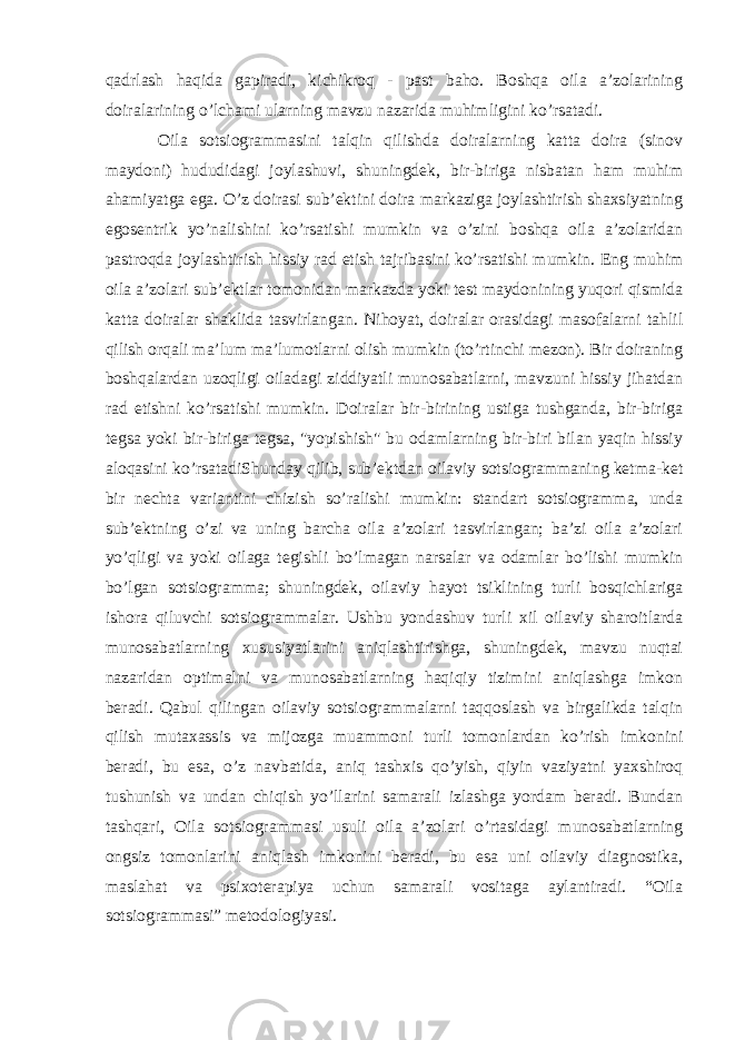 qadrlash haqida gapiradi, kichikroq - past baho. Boshqa oila a’zolarining doiralarining o’lchami ularning mavzu nazarida muhimligini ko’rsatadi. Oila sotsiogrammasini talqin qilishda doiralarning katta doira (sinov maydoni) hududidagi joylashuvi, shuningdek, bir-biriga nisbatan ham muhim ahamiyatga ega. O’z doirasi sub’ektini doira markaziga joylashtirish shaxsiyatning egosentrik yo’nalishini ko’rsatishi mumkin va o’zini boshqa oila a’zolaridan pastroqda joylashtirish hissiy rad etish tajribasini ko’rsatishi mumkin. Eng muhim oila a’zolari sub’ektlar tomonidan markazda yoki test maydonining yuqori qismida katta doiralar shaklida tasvirlangan. Nihoyat, doiralar orasidagi masofalarni tahlil qilish orqali ma’lum ma’lumotlarni olish mumkin (to’rtinchi mezon). Bir doiraning boshqalardan uzoqligi oiladagi ziddiyatli munosabatlarni, mavzuni hissiy jihatdan rad etishni ko’rsatishi mumkin. Doiralar bir-birining ustiga tushganda, bir-biriga tegsa yoki bir-biriga tegsa, &#34;yopishish&#34; bu odamlarning bir-biri bilan yaqin hissiy aloqasini ko’rsatadi Shunday qilib, sub’ektdan oilaviy sotsiogrammaning ketma-ket bir nechta variantini chizish so’ralishi mumkin: standart sotsiogramma, unda sub’ektning o’zi va uning barcha oila a’zolari tasvirlangan; ba’zi oila a’zolari yo’qligi va yoki oilaga tegishli bo’lmagan narsalar va odamlar bo’lishi mumkin bo’lgan sotsiogramma; shuningdek, oilaviy hayot tsiklining turli bosqichlariga ishora qiluvchi sotsiogrammalar. Ushbu yondashuv turli xil oilaviy sharoitlarda munosabatlarning xususiyatlarini aniqlashtirishga, shuningdek, mavzu nuqtai nazaridan optimalni va munosabatlarning haqiqiy tizimini aniqlashga imkon beradi. Qabul qilingan oilaviy sotsiogrammalarni taqqoslash va birgalikda talqin qilish mutaxassis va mijozga muammoni turli tomonlardan ko’rish imkonini beradi, bu esa, o’z navbatida, aniq tashxis qo’yish, qiyin vaziyatni yaxshiroq tushunish va undan chiqish yo’llarini samarali izlashga yordam beradi. Bundan tashqari, Oila sotsiogrammasi usuli oila a’zolari o’rtasidagi munosabatlarning ongsiz tomonlarini aniqlash imkonini beradi, bu esa uni oilaviy diagnostika, maslahat va psixoterapiya uchun samarali vositaga aylantiradi. “Oila sotsiogrammasi” metodologiyasi. 