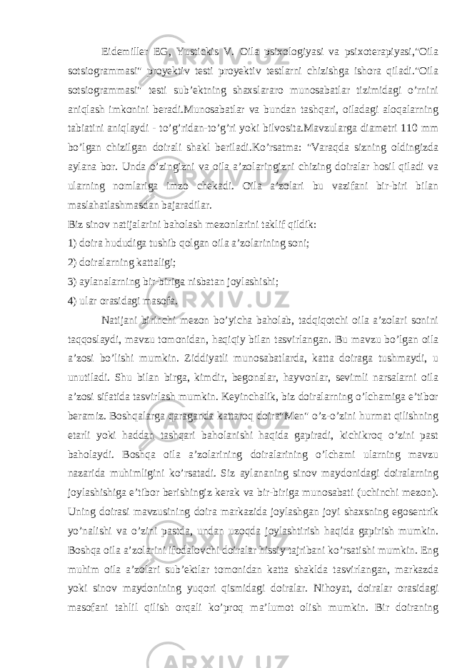 Eidemiller EG, Yustickis V. Oila psixologiyasi va psixoterapiyasi,&#34;Oila sotsiogrammasi&#34; proyektiv testi proyektiv testlarni chizishga ishora qiladi.&#34;Oila sotsiogrammasi&#34; testi sub’ektning shaxslararo munosabatlar tizimidagi o’rnini aniqlash imkonini beradi.Munosabatlar va bundan tashqari, oiladagi aloqalarning tabiatini aniqlaydi - to’g’ridan-to’g’ri yoki bilvosita.Mavzularga diametri 110 mm bo’lgan chizilgan doirali shakl beriladi.Ko’rsatma: &#34;Varaqda sizning oldingizda aylana bor. Unda o’zingizni va oila a’zolaringizni chizing doiralar hosil qiladi va ularning nomlariga imzo chekadi. Oila a’zolari bu vazifani bir-biri bilan maslahatlashmasdan bajaradilar. Biz sinov natijalarini baholash mezonlarini taklif qildik: 1) doira hududiga tushib qolgan oila a’zolarining soni; 2) doiralarning kattaligi; 3) aylanalarning bir-biriga nisbatan joylashishi; 4) ular orasidagi masofa. Natijani birinchi mezon bo’yicha baholab, tadqiqotchi oila a’zolari sonini taqqoslaydi, mavzu tomonidan, haqiqiy bilan tasvirlangan. Bu mavzu bo’lgan oila a’zosi bo’lishi mumkin. Ziddiyatli munosabatlarda, katta doiraga tushmaydi, u unutiladi. Shu bilan birga, kimdir, begonalar, hayvonlar, sevimli narsalarni oila a’zosi sifatida tasvirlash mumkin. Keyinchalik, biz doiralarning o’lchamiga e’tibor beramiz. Boshqalarga qaraganda kattaroq doira&#34;Men&#34; o’z-o’zini hurmat qilishning etarli yoki haddan tashqari baholanishi haqida gapiradi, kichikroq o’zini past baholaydi. Boshqa oila a’zolarining doiralarining o’lchami ularning mavzu nazarida muhimligini ko’rsatadi. Siz aylananing sinov maydonidagi doiralarning joylashishiga e’tibor berishingiz kerak va bir-biriga munosabati (uchinchi mezon). Uning doirasi mavzusining doira markazida joylashgan joyi shaxsning egosentrik yo’nalishi va o’zini pastda, undan uzoqda joylashtirish haqida gapirish mumkin. Boshqa oila a’zolarini ifodalovchi doiralar hissiy tajribani ko’rsatishi mumkin. Eng muhim oila a’zolari sub’ektlar tomonidan katta shaklda tasvirlangan, markazda yoki sinov maydonining yuqori qismidagi doiralar. Nihoyat, doiralar orasidagi masofani tahlil qilish orqali ko’proq ma’lumot olish mumkin. Bir doiraning 