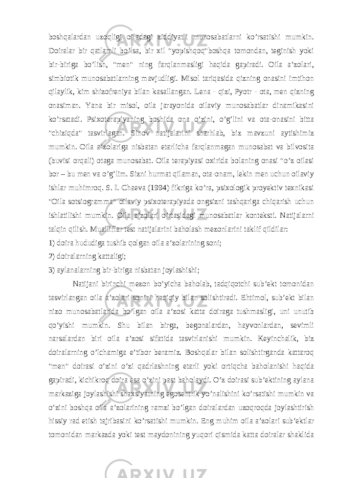 boshqalardan uzoqligi oiladagi ziddiyatli munosabatlarni ko’rsatishi mumkin. Doiralar bir qatlamli bo’lsa, bir xil &#34;yopishqoq&#34;boshqa tomondan, teginish yoki bir-biriga bo’lish, &#34;men&#34; ning farqlanmasligi haqida gapiradi. Oila a’zolari, simbiotik munosabatlarning mavjudligi. Misol tariqasida qizning onasini imtihon qilaylik, kim shizofreniya bilan kasallangan. Lena - qizi, Pyotr - ota, men qizning onasiman. Yana bir misol, oila jarayonida oilaviy munosabatlar dinamikasini ko’rsatadi. Psixoterapiyaning boshida ona o’zini, o’g’lini va ota-onasini bitta &#34;chiziqda&#34; tasvirlagan. Sinov natijalarini sharhlab, biz mavzuni aytishimiz mumkin. Oila a’zolariga nisbatan etarlicha farqlanmagan munosabat va bilvosita (buvisi orqali) otaga munosabat. Oila terapiyasi oxirida bolaning onasi &#34;o’z oilasi bor – bu men va o’g’lim. Sizni hurmat qilaman, ota-onam, lekin men uchun oilaviy ishlar muhimroq. S. I. Chaeva (1994) fikriga ko’ra, psixologik proyektiv texnikasi &#34;Oila sotsiogramma&#34; oilaviy psixoterapiyada ongsizni tashqariga chiqarish uchun ishlatilishi mumkin. Oila a’zolari o’rtasidagi munosabatlar konteksti. Natijalarni talqin qilish. Mualliflar test natijalarini baholash mezonlarini taklif qildilar: 1) doira hududiga tushib qolgan oila a’zolarining soni; 2) doiralarning kattaligi; 3) aylanalarning bir-biriga nisbatan joylashishi; Natijani birinchi mezon bo’yicha baholab, tadqiqotchi sub’ekt tomonidan tasvirlangan oila a’zolari sonini haqiqiy bilan solishtiradi. Ehtimol, sub’ekt bilan nizo munosabatlarida bo’lgan oila a’zosi katta doiraga tushmasligi, uni unutib qo’yishi mumkin. Shu bilan birga, begonalardan, hayvonlardan, sevimli narsalardan biri oila a’zosi sifatida tasvirlanishi mumkin. Keyinchalik, biz doiralarning o’lchamiga e’tibor beramiz. Boshqalar bilan solishtirganda kattaroq &#34;men&#34; doirasi o’zini o’zi qadrlashning etarli yoki ortiqcha baholanishi haqida gapiradi, kichikroq doira esa o’zini past baholaydi. O’z doirasi sub’ektining aylana markaziga joylashishi shaxsiyatning egosentrik yo’nalishini ko’rsatishi mumkin va o’zini boshqa oila a’zolarining ramzi bo’lgan doiralardan uzoqroqda joylashtirish hissiy rad etish tajribasini ko’rsatishi mumkin. Eng muhim oila a’zolari sub’ektlar tomonidan markazda yoki test maydonining yuqori qismida katta doiralar shaklida 