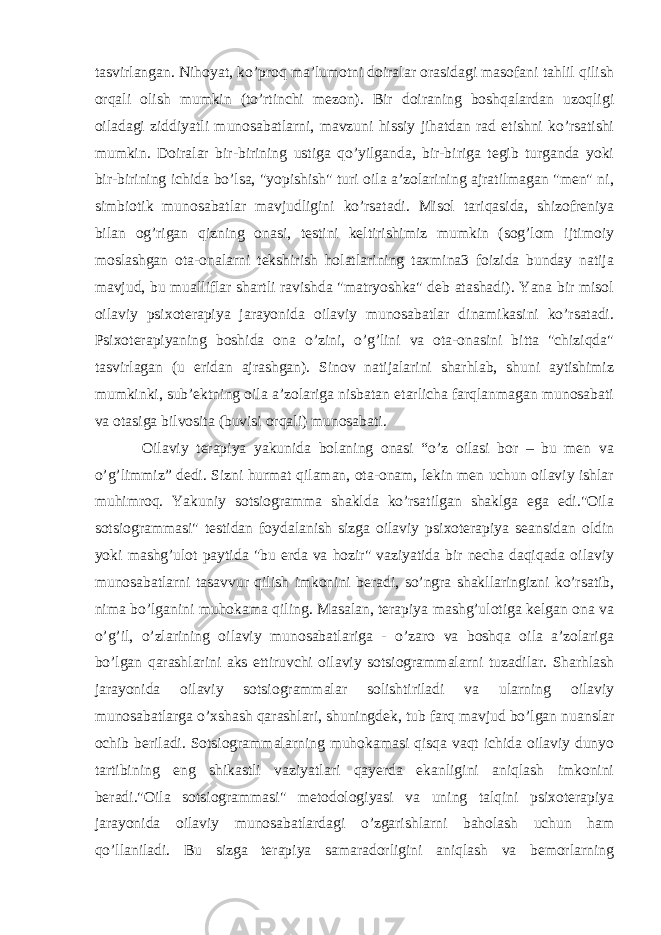 tasvirlangan. Nihoyat, ko’proq ma’lumotni doiralar orasidagi masofani tahlil qilish orqali olish mumkin (to’rtinchi mezon). Bir doiraning boshqalardan uzoqligi oiladagi ziddiyatli munosabatlarni, mavzuni hissiy jihatdan rad etishni ko’rsatishi mumkin. Doiralar bir-birining ustiga qo’yilganda, bir-biriga tegib turganda yoki bir-birining ichida bo’lsa, &#34;yopishish&#34; turi oila a’zolarining ajratilmagan &#34;men&#34; ni, simbiotik munosabatlar mavjudligini ko’rsatadi. Misol tariqasida, shizofreniya bilan og’rigan qizning onasi, testini keltirishimiz mumkin (sog’lom ijtimoiy moslashgan ota-onalarni tekshirish holatlarining taxmina3 foizida bunday natija mavjud, bu mualliflar shartli ravishda &#34;matryoshka&#34; deb atashadi). Yana bir misol oilaviy psixoterapiya jarayonida oilaviy munosabatlar dinamikasini ko’rsatadi. Psixoterapiyaning boshida ona o’zini, o’g’lini va ota-onasini bitta &#34;chiziqda&#34; tasvirlagan (u eridan ajrashgan). Sinov natijalarini sharhlab, shuni aytishimiz mumkinki, sub’ektning oila a’zolariga nisbatan etarlicha farqlanmagan munosabati va otasiga bilvosita (buvisi orqali) munosabati. Oilaviy terapiya yakunida bolaning onasi “o’z oilasi bor – bu men va o’g’limmiz” dedi. Sizni hurmat qilaman, ota-onam, lekin men uchun oilaviy ishlar muhimroq. Yakuniy sotsiogramma shaklda ko’rsatilgan shaklga ega edi.&#34;Oila sotsiogrammasi&#34; testidan foydalanish sizga oilaviy psixoterapiya seansidan oldin yoki mashg’ulot paytida &#34;bu erda va hozir&#34; vaziyatida bir necha daqiqada oilaviy munosabatlarni tasavvur qilish imkonini beradi, so’ngra shakllaringizni ko’rsatib, nima bo’lganini muhokama qiling. Masalan, terapiya mashg’ulotiga kelgan ona va o’g’il, o’zlarining oilaviy munosabatlariga - o’zaro va boshqa oila a’zolariga bo’lgan qarashlarini aks ettiruvchi oilaviy sotsiogrammalarni tuzadilar. Sharhlash jarayonida oilaviy sotsiogrammalar solishtiriladi va ularning oilaviy munosabatlarga o’xshash qarashlari, shuningdek, tub farq mavjud bo’lgan nuanslar ochib beriladi. Sotsiogrammalarning muhokamasi qisqa vaqt ichida oilaviy dunyo tartibining eng shikastli vaziyatlari qayerda ekanligini aniqlash imkonini beradi.&#34;Oila sotsiogrammasi&#34; metodologiyasi va uning talqini psixoterapiya jarayonida oilaviy munosabatlardagi o’zgarishlarni baholash uchun ham qo’llaniladi. Bu sizga terapiya samaradorligini aniqlash va bemorlarning 