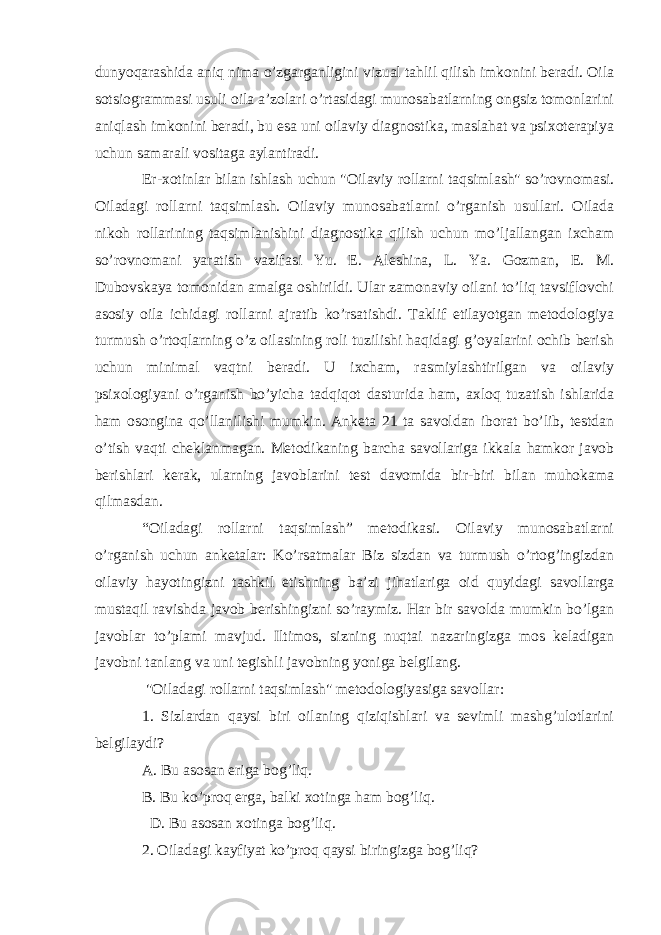 dunyoqarashida aniq nima o’zgarganligini vizual tahlil qilish imkonini beradi. Oila sotsiogrammasi usuli oila a’zolari o’rtasidagi munosabatlarning ongsiz tomonlarini aniqlash imkonini beradi, bu esa uni oilaviy diagnostika, maslahat va psixoterapiya uchun samarali vositaga aylantiradi. Er-xotinlar bilan ishlash uchun &#34;Oilaviy rollarni taqsimlash&#34; so’rovnomasi. Oiladagi rollarni taqsimlash. Oilaviy munosabatlarni o’rganish usullari. Oilada nikoh rollarining taqsimlanishini diagnostika qilish uchun mo’ljallangan ixcham so’rovnomani yaratish vazifasi Yu. E. Aleshina, L. Ya. Gozman, E. M. Dubovskaya tomonidan amalga oshirildi. Ular zamonaviy oilani to’liq tavsiflovchi asosiy oila ichidagi rollarni ajratib ko’rsatishdi. Taklif etilayotgan metodologiya turmush o’rtoqlarning o’z oilasining roli tuzilishi haqidagi g’oyalarini ochib berish uchun minimal vaqtni beradi. U ixcham, rasmiylashtirilgan va oilaviy psixologiyani o’rganish bo’yicha tadqiqot dasturida ham, axloq tuzatish ishlarida ham osongina qo’llanilishi mumkin. Anketa 21 ta savoldan iborat bo’lib, testdan o’tish vaqti cheklanmagan. Metodikaning barcha savollariga ikkala hamkor javob berishlari kerak, ularning javoblarini test davomida bir-biri bilan muhokama qilmasdan. “Oiladagi rollarni taqsimlash” metodikasi. Oilaviy munosabatlarni o’rganish uchun anketalar: Ko’rsatmalar Biz sizdan va turmush o’rtog’ingizdan oilaviy hayotingizni tashkil etishning ba’zi jihatlariga oid quyidagi savollarga mustaqil ravishda javob berishingizni so’raymiz. Har bir savolda mumkin bo’lgan javoblar to’plami mavjud. Iltimos, sizning nuqtai nazaringizga mos keladigan javobni tanlang va uni tegishli javobning yoniga belgilang. &#34;Oiladagi rollarni taqsimlash&#34; metodologiyasiga savollar: 1. Sizlardan qaysi biri oilaning qiziqishlari va sevimli mashg’ulotlarini belgilaydi? A. Bu asosan eriga bog’liq. B. Bu ko’proq erga, balki xotinga ham bog’liq. D. Bu asosan xotinga bog’liq. 2. Oiladagi kayfiyat ko’proq qaysi biringizga bog’liq? 