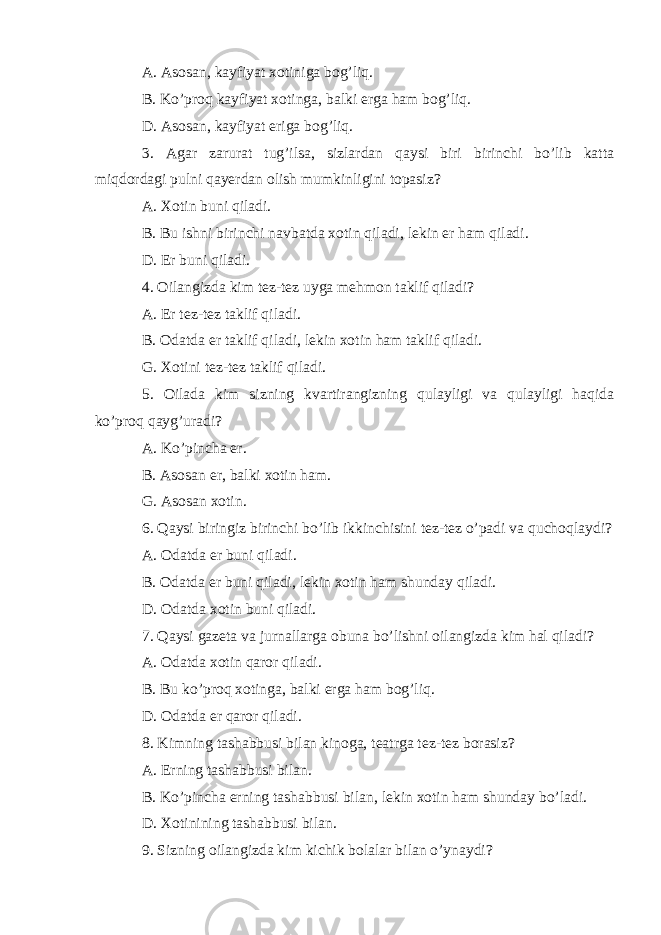 A. Asosan, kayfiyat xotiniga bog’liq. B. Ko’proq kayfiyat xotinga, balki erga ham bog’liq. D. Asosan, kayfiyat eriga bog’liq. 3. Agar zarurat tug’ilsa, sizlardan qaysi biri birinchi bo’lib katta miqdordagi pulni qayerdan olish mumkinligini topasiz? A. Xotin buni qiladi. B. Bu ishni birinchi navbatda xotin qiladi, lekin er ham qiladi. D. Er buni qiladi. 4. Oilangizda kim tez-tez uyga mehmon taklif qiladi? A. Er tez-tez taklif qiladi. B. Odatda er taklif qiladi, lekin xotin ham taklif qiladi. G. Xotini tez-tez taklif qiladi. 5. Oilada kim sizning kvartirangizning qulayligi va qulayligi haqida ko’proq qayg’uradi? A. Ko’pincha er. B. Asosan er, balki xotin ham. G. Asosan xotin. 6. Qaysi biringiz birinchi bo’lib ikkinchisini tez-tez o’padi va quchoqlaydi? A. Odatda er buni qiladi. B. Odatda er buni qiladi, lekin xotin ham shunday qiladi. D. Odatda xotin buni qiladi. 7. Qaysi gazeta va jurnallarga obuna bo’lishni oilangizda kim hal qiladi? A. Odatda xotin qaror qiladi. B. Bu ko’proq xotinga, balki erga ham bog’liq. D. Odatda er qaror qiladi. 8. Kimning tashabbusi bilan kinoga, teatrga tez-tez borasiz? A. Erning tashabbusi bilan. B. Ko’pincha erning tashabbusi bilan, lekin xotin ham shunday bo’ladi. D. Xotinining tashabbusi bilan. 9. Sizning oilangizda kim kichik bolalar bilan o’ynaydi? 