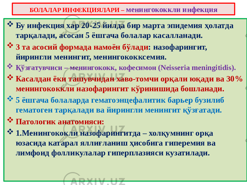  Бу инфекция хар 20-25 йилда бир марта эпидемия ҳолатда тарқалади, асосан 5 ёшгача болалар касалланади.  3 та асосий формада намоён бўлади : назофарингит, йирингли менингит, менингококксемия.  Қўзғатувчиси – менингококк, кофесимон (Neisseria meningitidis).  Касалдан ёки ташувчидан хаво-томчи орқали юқади ва 30% менингококкли назофарингит кўринишида бошланади.  5 ёшгача болаларда гематоэнцефалитик барьер бузилиб гематоген тарқалади ва йирингли менингит қўзғатади.  Патологик анатомияси:  1.Менингококли назофарингитда – холқумнинг орқа юзасида катарал яллиғланиш ҳисобига гиперемия ва лимфоид фолликулалар гиперплазияси кузатилади. БОЛАЛАР ИНФЕКЦИЯЛАРИ – менингококкли инфекция 