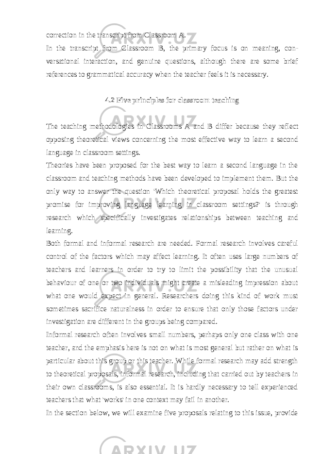 correction in the transcript from Classroom A. In the transcript from Classroom B, the primary focus is on meaning, con - versational interaction, and genuine questions, although there are some brief references to grammatical accuracy when the teacher feels it is necessary. 4.2 Five principles for classroom teaching The teaching methodologies in Classrooms A and B differ because they reflect opposing theoretical views concerning the most effective way to learn a second language in classroom settings. Theories have been proposed for the best way to learn a second language in the classroom and teaching methods have been developed to implement them. But the only way to answer the question &#39;Which theoretical proposal holds the greatest promise for improving language learning in classroom set tings?&#39; is through research which specifically investigates relationships between teaching and learning. Both formal and informal research are needed. Formal research involves careful control of the factors which may affect learning. It often uses large numbers of teachers and learners in order to try to limit the possibility that the unusual behaviour of one or two individuals might create a misleading impression about what one would expect in general. Researchers doing this kind of work must sometimes sacrifice naturalness in order to ensure that only those factors under investigation are different in the groups being compared. Informal research often involves small numbers, perhaps only one class with one teacher, and the emphasis here is not on what is most general but rather on what is particular about this group or this teacher. While formal research may add strength to theoretical proposals, informal research, including that carried out by teachers in their own classrooms, is also essential. It is hardly necessary to tell experienced teachers that what &#39;works&#39; in one context may fail in another. In the section below, we will examine five proposals relating to this issue, provide 