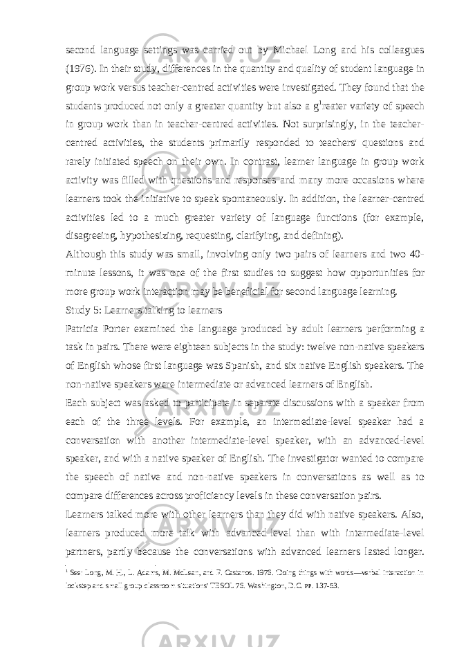 second language settings was carried out by Michael Long and his colleagues (1976). In their study, differences in the quantity and quality of student language in group work versus teacher-centred activities were investigated. They found that the students produced not only a greater quantity but also a g 1 reater variety of speech in group work than in teacher-centred activities. Not surprisingly, in the teacher- centred activities, the students primarily responded to teachers&#39; questions and rarely initiated speech on their own. In contrast, learner language in group work activity was filled with questions and responses and many more occasions where learners took the initiative to speak spontaneously. In addition, the learner-centred activities led to a much greater variety of language functions (for example, disagreeing, hypothesizing, requesting, clarifying, and defining). Although this study was small, involving only two pairs of learners and two 40- minute lessons, it was one of the first studies to suggest how opportun ities for more group work interaction may be beneficial for second language learning. Study 5: Learners talking to learners Patricia Porter examined the language produced by adult learners per forming a task in pairs. There were eighteen subjects in the study: twelve non-native speakers of English whose first language was Spanish, and six native English speakers. The non-native speakers were intermediate or advanced learners of English. Each subject was asked to participate in separate discussions with a speaker from each of the three levels. For example, an intermediate-level speaker had a conversation with another intermediate-level speaker, with an advanced-level speaker, and with a native speaker of English. The investigator wanted to compare the speech of native and non-native speakers in conversations as well as to compare differences across proficiency levels in these conversation pairs. Learners talked more with other learners than they did with native speakers. Also, learners produced more talk with advanced-level than with intermediate-level partners, partly because the conversations with advanced learners lasted longer. 1 See: Long, M. H., L. Adams, M. McLean, and F. Castanos. 1976. &#39;Doing things with words—verbal interaction in lockstep and small group classroom situ ations&#39; TESOL 76. Washington, D .C. PP . 137-53. 