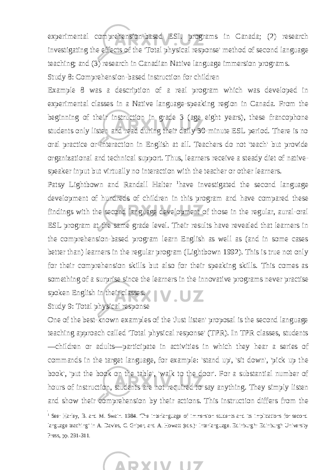 experimental comprehension-based ESI. programs in Canada; (2) research investigating the effects of the &#39;Total physical response&#39; method of second language teaching; and (3) research in Canadian Native language immersion programs. Study 8: Comprehension-based instruction for children Example 8 was a description of a real program which was developed in experimental classes in a Native language-speaking region in Canada. From the begin ning of their instruction in grade 3 (age eight years), these francophone students only listen and read during their daily 30-minute ESL period. There is no oral practice or interaction in English at all. Teachers do not &#39;teach&#39; but provide organizational and technical support. Thus, learners re ceive a steady diet of native- speaker input but virtually no interaction with the teacher or other learners. Patsy Lightbown and Randall Halter 1 have investigated the second language development of hundreds of children in this program and have compared these findings with the second language development of those in the regular, aural-oral ESL program at the same grade level. Their results have revealed that learners in the comprehension-based program learn English as well as (and in some cases better than) learners in the regular program (Lightbown 1992). This is true not only for their comprehension skills but also for their speaking skills. This comes as something of a surprise since the learners in the innovative programs never practise spoken English in their classes. Study 9: Total physical response One of the best-known examples of the &#39;Just listen&#39; proposal is the second language teaching approach called &#39;Total physical response&#39; (TPR). In TPR classes, students —children or adults—participate in activities in which they hear a series of commands in the target language, for example: &#39;stand up&#39;, &#39;sit down&#39;, &#39;pick up the book&#39;, &#39;put the book on the table&#39;, &#39;walk to the door&#39;. For a substantial number of hours of instruction, students are not required to say anything. They simply listen and show their comprehension by their actions. This instruction differs from the 1 See: Harley, B. and M. Swain. 1984. &#39;The interlanguage of immersion students and its implications for second language teaching&#39; in A. Davies, C. Griper, and A. Howatt (eds.): Interlanguage. Edinburgh: Edinburgh University Press, pp. 291-311. 