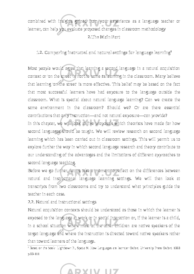 combined with insights gained from your experience as a language teacher or learner, can help you evaluate proposed changes in classroom methodology 2.The Main Part 1.2. Comparing instructed and natural settings for language learning 1 Most people would agree that learning a second language in a natural acquisition context or &#39;on the street&#39; is not the same as learning in the class room. Many believe that learning &#39;on the street&#39; is more effective. This belief may be based on the fact that most successful learners have had exposure to the language outside the classroom. What is special about natural language learning? Can we create the same environment in the classroom? Should we? Or are there essential contributions that only instruction—and not natural exposure—can provide? In this chapter, we will look at five proposals which theorists have made for how second languages should be taught. We will review research on second language learning which has been carried out in classroom settings. This will permit us to explore further the way in which second language research and theory contribute to our understanding of the advantages and the limita tions of different approaches to second language teaching. Before we go further, let us take a moment to reflect on the differences between natural and instructional language learning settings. We will then look at transcripts from two classrooms and try to understand what principles guide the teacher in each case. 2.2. Natural and instructional settings Natural acquisition contexts should be understood as those in which the learner is exposed to the language at work or in social interaction or, if the learner is a child, in a school situation where most of the other children are native speakers of the target language and where the instruction is directed toward native speakers rather than toward learners of the language. 1 Based on the book: Lightbown P., Spada N. How Languages are learnder Oxford University Press Oxford 1993 p.69-111 