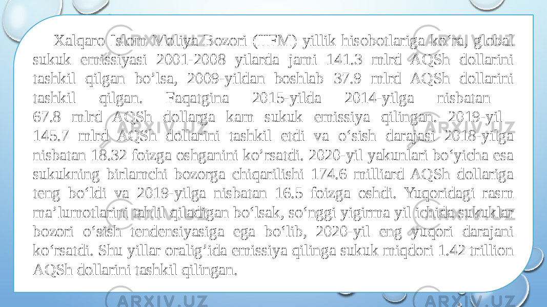 Xalqaro Islom Moliya Bozori (IIFM) yillik hisobotlariga ko‘ra, global sukuk emissiyasi 2001-2008 yilarda jami 141.3 mlrd AQSh dollarini tashkil qilgan bo’lsa, 2009-yildan boshlab 37.9 mlrd AQSh dollarini tashkil qilgan. Faqatgina 2015-yilda 2014-yilga nisbatan 67.8 mlrd AQSh dollarga kam sukuk emissiya qilingan. 2019-yil 145.7 mlrd AQSh dollarini tashkil etdi va o‘sish darajasi 2018-yilga nisbatan 18.32 foizga oshganini ko’rsatdi. 2020-yil yakunlari bo‘yicha esa sukukning birlamchi bozorga chiqarilishi 174.6 milliard AQSh dollariga teng bo‘ldi va 2019-yilga nisbatan 16.5 foizga oshdi. Yuqoridagi rasm ma’lumotlarini tahlil qiladigan bo‘lsak, so‘nggi yigirma yil ichida sukuklar bozori o‘sish tendensiyasiga ega bo‘lib, 2020-yil eng yuqori darajani ko‘rsatdi. Shu yillar oralig’ida emissiya qilinga sukuk miqdori 1.42 trillion AQSh dollarini tashkil qilingan. 