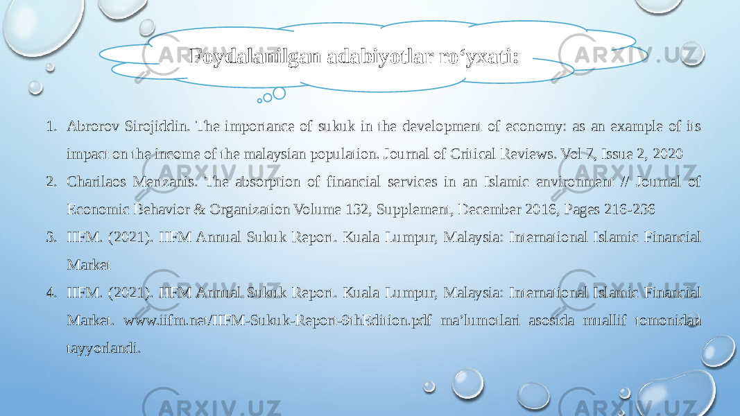 1. Abrorov Sirojiddin. The importance of sukuk in the development of economy: as an example of its impact on the income of the malaysian population. Journal of Critical Reviews. Vol 7, Issue 2, 2020 2. Charilaos Mertzanis. The absorption of financial services in an Islamic environment // Journal of Economic Behavior & Organization Volume 132, Supplement, December 2016, Pages 216-236 3. IIFM. (2021). IIFM Annual Sukuk Report. Kuala Lumpur, Malaysia: International Islamic Financial Market 4. IIFM. (2021). IIFM Annual Sukuk Report. Kuala Lumpur, Malaysia: International Islamic Financial Market. www.iifm.net/IIFM-Sukuk-Report-9thEdition.pdf ma’lumotlari asosida muallif tomonidan tayyorlandi. Foydalanilgan adabiyotlar ro‘yxati: 