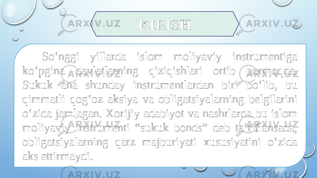 KIRISH So‘nggi yillarda islom moliyaviy instrumentiga ko‘pgina davlatlarning qiziqishlari ortib bormoqda. Sukuk ana shunday instrumentlardan biri bo‘lib, bu qimmatli qog‘oz aksiya va obligatsiyalarning belgilarini o‘zida jamlagan. Xorijiy adabiyot va nashrlarda bu islom moliyaviy instrumenti “sukuk bonds” deb ta’riflansada, obligatsiyalarning qarz majburiyati xususiyatini o‘zida aks ettirmaydi. 